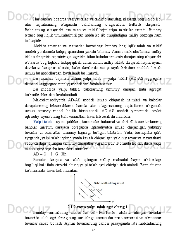 Har qanday bozorda vaziyat talab va taklif o`rtasidagi nisbatga bog`liq bo`lib,
ular   hajmlarining   o`zgarishi   baholarning   o`zgarishini   keltirib   chiqaradi.
Baholarning   o`zgarishi   esa   talab   va   taklif   hajmlariga   ta`sir   ko`rsatadi.   Bunday
o`zaro   bog`liqlik   umumlashtirilgan   holda   ko`rib   chiqiladigan   milliy   bozorga   ham
taaluqlidir. 
Alohida   tovarlar   va   xizmatlar   bozoridagi   bunday   bog`liqlik   talab   va   taklif
modeli yordamida tadqiq qilinishini yaxshi bilamiz. Ammo makroko`lamda milliy
ishlab chiqarish hajmining o`zgarishi bilan baholar umumiy darajasining o`zgarishi
o`rtasida bog`liqlikni tadqiq qilish, nima uchun milliy ishlab chiqarish hajmi ayrim
davrlarda   barqaror   o`sishi,   ba`zi   davrlarda   esa   pasayib   ketishini   izohlab   berish
uchun bu modellardan foydalanib bo`lmaydi. 
Bu   vazifani   bajarish   uchun   yalpi   talab   –   yalpi   taklif   (AD-AS   aggregate
demand –aggregate supply) modelidan foydalanamiz. 
Bu   modelda   yalpi   taklif,   baholarning   umumiy   darajasi   kabi   agregat
ko`rsatkichlaridan foydalaniladi. 
Makroiqtisodiyotda   AD-AS   modeli   ishlab   chiqarish   hajmlari   va   baholar
darajalarining   tebranishlarini   hamda   ular   o`zgarishining   oqibatlarini   o`rganish
uchun   bazaviy   model   bo`lib   hisoblanadi   .AD-AS   modeli   yordamida   davlat
iqtisodiy siyosatining turli variantlari tasvirlab berilishi mumkin. 
Yalpi talab  –uy xo`jaliklari, korxonalar hukumat va chet ellik xaridorlarning
baholar   ma`lum   darajada   bo`lganda   iqtisodiyotda   ishlab   chiqarilgan   yakuniy
tovarlar   va   xizmatlar   umumiy   hajmiga   bo`lgan   talabidir.   Yoki,   boshqacha   qilib
aytganda, yalpi talab iqtisodiyotda ishlab chiqarilgan yakuniy tovar va xizmatlarni
sotib olishga `qilingan umumiy xarajatlar yig`indisidir .Formula ko`rinishida yalpi
talabni quyidagicha tasvirlash mumkin: 
AD = C + I +G +Xn
Baholar   darajasi   va   talab   qilingan   milliy   mahsulot   hajmi   o`rtasidagi
bog`liqlikni ifoda etuvchi chiziq yalpi talab egri chizig`i deb ataladi .Buni chizma
ko`rinishida  tasvirlash mumkin.
2.1.2-rasm  yalpi talab egri chizig`i
Bunday   surilishning   sababi   har   xil.   Ma`lumki,   alohida   olingan   tovarlar
bozorida talab egri chizigining surilishiga asosan daromad samarasi  va o`rinbosar
tovarlar   sabab   bo`ladi.   Ayrim   tovarlarning   bahosi   pasayganda   iste`molchilarning
17 