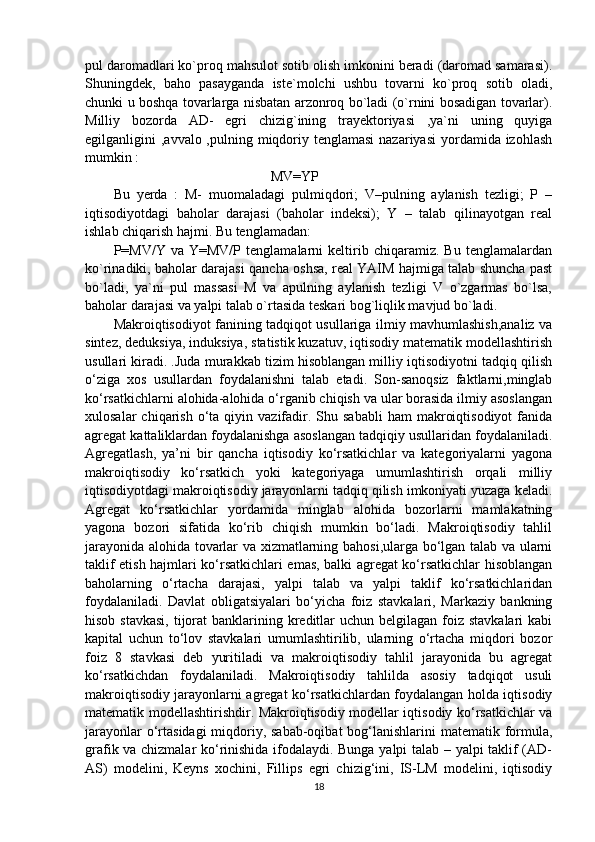 pul daromadlari ko`proq mahsulot sotib olish imkonini beradi (daromad samarasi).
Shuningdek,   baho   pasayganda   iste`molchi   ushbu   tovarni   ko`proq   sotib   oladi,
chunki u boshqa tovarlarga nisbatan arzonroq bo`ladi (o`rnini bosadigan tovarlar).
Milliy   bozorda   AD-   egri   chizig`ining   trayektoriyasi   ,ya`ni   uning   quyiga
egilganligini  ,avvalo ,pulning miqdoriy tenglamasi  nazariyasi  yordamida izohlash
mumkin : 
                                             MV=YP
Bu   yerda   :   M-   muomaladagi   pulmiqdori;   V–pulning   aylanish   tezligi;   P   –
iqtisodiyotdagi   baholar   darajasi   (baholar   indeksi);   Y   –   talab   qilinayotgan   real
ishlab chiqarish hajmi.   Bu tenglamadan: 
P=MV/Y   va   Y=MV/P   tenglamalarni   keltirib   chiqaramiz.   Bu   tenglamalardan
ko`rinadiki, baholar darajasi qancha oshsa, real YAIM hajmiga talab shuncha past
bo`ladi,   ya`ni   pul   massasi   M   va   apulning   aylanish   tezligi   V   o`zgarmas   bo`lsa,
baholar darajasi va yalpi talab o`rtasida teskari bog`liqlik mavjud bo`ladi. 
Makroiqtisodiyot fanining tadqiqot usullariga ilmiy mavhumlashish,analiz va
sintez, deduksiya, induksiya, statistik kuzatuv, iqtisodiy matematik modellashtirish
usullari kiradi. .Juda murakkab tizim hisoblangan milliy iqtisodiyotni tadqiq qilish
o‘ziga   xos   usullardan   foydalanishni   talab   etadi.   Son-sanoqsiz   faktlarni,minglab
ko‘rsatkichlarni alohida-alohida o‘rganib chiqish va ular borasida ilmiy asoslangan
xulosalar  chiqarish  o‘ta  qiyin  vazifadir.  Shu  sababli   ham   makroiqtisodiyot   fanida
agregat kattaliklardan foydalanishga asoslangan tadqiqiy usullaridan foydalaniladi.
Agregatlash,   ya’ni   bir   qancha   iqtisodiy   ko‘rsatkichlar   va   kategoriyalarni   yagona
makroiqtisodiy   ko‘rsatkich   yoki   kategoriyaga   umumlashtirish   orqali   milliy
iqtisodiyotdagi makroiqtisodiy jarayonlarni tadqiq qilish imkoniyati yuzaga keladi.
Agregat   ko‘rsatkichlar   yordamida   minglab   alohida   bozorlarni   mamlakatning
yagona   bozori   sifatida   ko‘rib   chiqish   mumkin   bo‘ladi.   Makroiqtisodiy   tahlil
jarayonida alohida tovarlar va xizmatlarning bahosi,ularga bo‘lgan talab va ularni
taklif etish hajmlari ko‘rsatkichlari emas, balki agregat ko‘rsatkichlar hisoblangan
baholarning   o‘rtacha   darajasi,   yalpi   talab   va   yalpi   taklif   ko‘rsatkichlaridan
foydalaniladi.   Davlat   obligatsiyalari   bo‘yicha   foiz   stavkalari,   Markaziy   bankning
hisob stavkasi,  tijorat  banklarining kreditlar  uchun belgilagan foiz stavkalari  kabi
kapital   uchun   to‘lov   stavkalari   umumlashtirilib,   ularning   o‘rtacha   miqdori   bozor
foiz   8   stavkasi   deb   yuritiladi   va   makroiqtisodiy   tahlil   jarayonida   bu   agregat
ko‘rsatkichdan   foydalaniladi.   Makroiqtisodiy   tahlilda   asosiy   tadqiqot   usuli
makroiqtisodiy jarayonlarni agregat ko‘rsatkichlardan foydalangan holda iqtisodiy
matematik modellashtirishdir. Makroiqtisodiy modellar iqtisodiy ko‘rsatkichlar va
jarayonlar  o‘rtasidagi  miqdoriy, sabab-oqibat  bog‘lanishlarini  matematik formula,
grafik va chizmalar ko‘rinishida ifodalaydi. Bunga yalpi talab – yalpi taklif (AD-
AS)   modelini,   Keyns   xochini,   Fillips   egri   chizig‘ini,   IS-LM   modelini,   iqtisodiy
18 