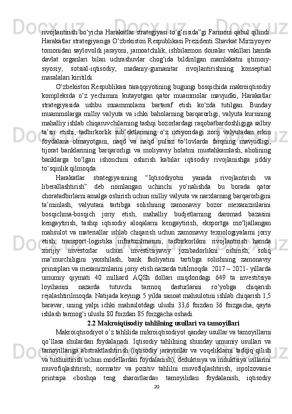 rivojlantirish bo‘yicha Harakatlar strategiyasi to‘g‘risida”gi Farmoni qabul qilindi.
Harakatlar strategiyasiga O‘zbekiston Respublikasi Prezidenti Shavkat Mirziyoyev
tomonidan saylovoldi jarayoni, jamoatchilik, ishbilarmon doiralar vakillari hamda
davlat   organlari   bilan   uchrashuvlar   chog‘ida   bildirilgan   mamlakatni   ijtimoiy-
siyosiy,   sotsial-iqtisodiy,   madaniy-gumanitar   rivojlantirishning   konseptual
masalalari kiritildi. 
O‘zbekiston Respublikasi taraqqiyotining bugungi bosqichida makroiqtisodiy
kompleksda   o‘z   yechimini   kutayotgan   qator   muammolar   mavjudki,   Harakatlar
strategiyasida   ushbu   muammolarni   bartaraf   etish   ko‘zda   tutilgan.   Bunday
muammolarga   milliy  valyuta   va  ichki   baholarning  barqarorligi,   valyuta  kursining
mahalliy ishlab chiqaruvchilarning tashqi bozorlardagi raqobatbardoshligiga salbiy
ta’sir   etishi,   tadbirkorlik   sub’ektlarining   o‘z   ixtiyoridagi   xorij   valyutadan   erkin
foydalana   olmayotgani,   naqd   va   naqd   pulsiz   to‘lovlarda   farqning   mavjudligi,
tijorat   banklarining   barqarorligi   va   moliyaviy   holatini   mustahkamlash,   aholining
banklarga   bo‘lgan   ishonchini   oshirish   kabilar   iqtisodiy   rivojlanishga   jiddiy
to‘sqinlik qilmoqda. 
Harakatlar   strategiyasining   “Iqtisodiyotni   yanada   rivojlantirish   va
liberallashtirish”   deb   nomlangan   uchinchi   yo‘nalishda   bu   borada   qator
choratadbirlarni amalga oshirish uchun milliy valyuta va narxlarning barqarorligini
ta’minlash,   valyutani   tartibga   solishning   zamonaviy   bozor   mexanizmlarini
bosqichma-bosqich   joriy   etish,   mahalliy   budjetlarning   daromad   bazasini
kengaytirish,   tashqi   iqtisodiy   aloqalarni   kengaytirish,   eksportga   mo‘ljallangan
mahsulot   va   materiallar   ishlab   chiqarish   uchun   zamonaviy   texnologiyalarni   joriy
etish,   transport-logistika   infratuzilmasini,   tadbirkorlikni   rivojlantirish   hamda
xorijiy   investorlar   uchun   investitsiyaviy   jozibadorlikni   oshirish,   soliq
ma’murchiligini   yaxshilash,   bank   faoliyatini   tartibga   solishning   zamonaviy
prinsiplari va mexanizmlarini joriy etish nazarda tutilmoqda. 2017 – 2021- yillarda
umumiy   qiymati   40   milliard   AQSh   dollari   miqdoridagi   649   ta   investitsiya
loyihasini   nazarda   tutuvchi   tarmoq   dasturlarini   ro‘yobga   chiqarish
rejalashtirilmoqda. Natijada keyingi 5 yilda sanoat mahsulotini ishlab chiqarish 1,5
baravar,   uning   yalpi   ichki   mahsulotdagi   ulushi   33,6   foizdan   36   foizgacha,   qayta
ishlash tarmog‘i ulushi 80 foizdan 85 foizgacha oshadi.     
2.2   Makroiqtisodiy tahlilning usullari va tamoyillari
Makroiqtisodiyot o’z tahlilida mikroiqtisodiyot qanday usullar va tamoyillarni
qo’llasa   shulardan   foydalanadi.   Iqtisodiy   tahlilning   shunday   umumiy   usullari   va
tamoyillariga   abstraktlashtirish   (iqtisodiy   jarayonlar   va   voqeliklarni   tadqiq   qilish
va tushuntirish uchun modellardan foydalanish); deduktsiya va induktsiya usllarini
muvofiqlashtirish;   normativ   va   pozitiv   tahlilni   muvofiqlashtirish;   ispolzovanie
printsipa   «boshqa   teng   sharoitlarda»   tamoyilidan   foydalanish,   iqtisodiy
20 