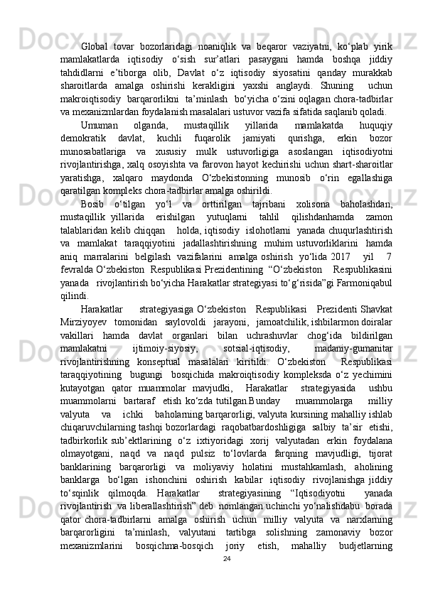 Global   tovar   bozorlaridagi   noaniqlik   va   beqaror   vaziyatni,   ko‘plab   yirik
mamlakatlarda   iqtisodiy   o‘sish   sur’atlari   pasaygani   hamda   boshqa   jiddiy
tahdidlarni   e’tiborga   olib,   Davlat   o‘z   iqtisodiy   siyosatini   qanday   murakkab
sharoitlarda   amalga   oshirishi   kerakligini   yaxshi   anglaydi.   Shuning     uchun
makroiqtisodiy   barqarorlikni   ta’minlash   bo‘yicha o‘zini oqlagan chora-tadbirlar
va mexanizmlardan foydalanish masalalari ustuvor vazifa sifatida saqlanib qoladi.
Umuman       olganda,       mustaqillik       yillarida       mamlakatda       huquqiy
demokratik       davlat,       kuchli       fuqarolik       jamiyati       qurishga,       erkin       bozor
munosabatlariga   va   xususiy   mulk   ustuvorligiga   asoslangan   iqtisodiyotni
rivojlantirishga,  xalq osoyishta   va  farovon hayot   kechirishi   uchun shart-sharoitlar
yaratishga,   xalqaro   maydonda   O‘zbekistonning   munosib   o‘rin   egallashiga
qaratilgan kompleks chora-tadbirlar amalga oshirildi.
Bosib     o‘tilgan     yo‘l     va     orttirilgan     tajribani     xolisona     baholashdan,
mustaqillik   yillarida     erishilgan     yutuqlarni     tahlil     qilishdanhamda     zamon
talablaridan kelib chiqqan       holda, iqtisodiy   islohotlarni   yanada chuqurlashtirish
va     mamlakat     taraqqiyotini     jadallashtirishning     muhim   ustuvorliklarini     hamda
aniq   marralarini   belgilash   vazifalarini   amalga oshirish   yo‘lida 2017       yil       7
fevralda O‘zbekiston  Respublikasi Prezidentining  “O‘zbekiston    Respublikasini
yanada   rivojlantirish bo‘yicha Harakatlar strategiyasi to‘g‘risida”gi Farmoniqabul
qilindi. 
Harakatlar         strategiyasiga O‘zbekiston     Respublikasi      Prezidenti Shavkat
Mirziyoyev   tomonidan   saylovoldi   jarayoni,   jamoatchilik, ishbilarmon doiralar
vakillari   hamda   davlat   organlari   bilan   uchrashuvlar   chog‘ida   bildirilgan
mamlakatni   ijtimoiy-siyosiy,   sotsial-iqtisodiy,   madaniy-gumanitar
rivojlantirishning   konseptual   masalalari   kiritildi.   O‘zbekiston     Respublikasi
taraqqiyotining     bugungi     bosqichida   makroiqtisodiy   kompleksda   o‘z   yechimini
kutayotgan   qator   muammolar   mavjudki,     Harakatlar     strategiyasida     ushbu
muammolarni     bartaraf     etish   ko‘zda   tutilgan.Bunday         muammolarga         milliy
valyuta      va     ichki     baholarning barqarorligi, valyuta kursining mahalliy ishlab
chiqaruvchilarning tashqi bozorlardagi   raqobatbardoshligiga   salbiy   ta’sir   etishi,
tadbirkorlik sub’ektlarining   o‘z   ixtiyoridagi   xorij   valyutadan   erkin   foydalana
olmayotgani,   naqd   va   naqd   pulsiz   to‘lovlarda   farqning   mavjudligi,   tijorat
banklarining   barqarorligi   va   moliyaviy   holatini   mustahkamlash,   aholining
banklarga     bo‘lgan     ishonchini     oshirish     kabilar     iqtisodiy     rivojlanishga   jiddiy
to‘sqinlik   qilmoqda.   Harakatlar     strategiyasining   “Iqtisodiyotni     yanada
rivojlantirish  va liberallashtirish” deb  nomlangan uchinchi yo‘nalishdabu  borada
qator  chora-tadbirlarni    amalga   oshirish    uchun   milliy   valyuta   va   narxlarning
barqarorligini   ta’minlash,   valyutani   tartibga   solishning   zamonaviy   bozor
mexanizmlarini     bosqichma-bosqich     joriy     etish,     mahalliy     budjetlarning
24 