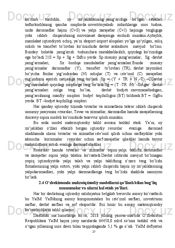 ko‘rinib       turibdiki,       uy       xo‘jaliklarining   jamg‘arishga     bo‘lgan     istaklari
tadbirkorlikning     qancha     miqdorda   investitsiyalash     xohishlariga     mos     tushsa,
unda    daromadlar    hajmi    (C+S)  va   yalpi    xarajatlar     (C+I)    hajmiga   tengligiga
yoki     ishlab     chiqarishning   muvozanat   darajasiga   erishish   mumkin.Aytaylik,
mamlakat iqtisodiyoti ochiq, ya’ni eksport-import aloqalari yo‘lga qo‘yilgan, soliq
solish   va   transfert   to‘lovlari   ko‘rinishida   davlat   aralashuvi     mavjud     bo‘lsin.
Bunday     holatda     jamg‘arish     tushunchasi   murakkablashib,   quyidagi   ko‘rinishga
ega   bo‘ladi:21S   =   Sp   +   Sg   +   SxBu   yerda:   Sp-xususiy   jamg‘armalar;     Sg   -davlat
jamg‘armalari;       Sx   -boshqa   mamlakatlar   jamg‘armalari.Bunda     xususiy
jamg‘armalar     daromadlar     (Y),     transfert     to‘lovlari   (TR),   davlat   zayomlari
bo‘yicha   foizlar   yig‘indisidan   (N)   soliqlar   (T)   va   iste’mol   (C)   xarajatlari
yig‘indisini   ayirish   natijasiga   teng   bo‘ladi.   Sp   =   (Y   +   TR   +   N   -T)   –CDavlat
jag‘marmalari   quyidagi   miqdorga   teng   bo‘ladi:Sg   =   (T   -TR   -N)   –GAgar     davlat
jamg‘armalari     nolga     teng     bo‘lsa,         davlat     budjeti   muvozanatlashgan,
jamg‘arishning   manfiy   miqdori   budjet   taqchilligini (BT) bildiradi:BT = -SgBu
yerda: BT –budjet taqchilligi miqdori.
Har   qanday   iqtisodiy   tizimda   tovarlar   va   xizmatlarni   takror   ishlab   chiqarish
umumiy jarayonini resurslar, Tovar va xizmatlar, daromadlar hamda xarajatlarning
doiraviy oqimi modeli ko‘rinishida tasavvur qilish mumkin. 
Bu   soda   model   makroiqtisodiy   tahlil   asosini   tashkil   etadi.   Ya’ni,   uy
xo‘jaliklari   o‘zlari   etkazib   bergan   iqtisodiy   resurslar     evaziga     daromad
oladihamda  ularni  tovarlar  va  xizmatlar iste’mol  qilish  uchun  sarflaydilar  yoki
aksincha     korxonalar     resurslar   uchun   sarf-xarajatlar   qiladilar   hamda   tayyor
mahsulotlarni sotish evaziga daromad oladilar.
Resurslar   hamda   tovarlar   va   xizmatlar   oqimi yalpi   taklifni, daromadlar
va   xarajatlar   oqimi   yalpi   talabni   ko‘rsatadi.Davlat   ishtiroki   mavjud   bo‘lmagan
yopiq   iqtisodiyotda   yalpi   talab   va   yalpi   taklifning   o‘zaro   teng   bo‘lishi
firmalarnining   yalpi   sotuvi,   yoki   yalpi   ishlab   chiqarishi   hajmi   uy   xo‘jaliklarining
yalpidaromadlari,   yoki   yalpi   daromadlariga   teng   bo‘lishi   shaklida   namoyon
bo‘ladi.
2.4  O’zbekistonda makroiqtisodiy modellarni qo’llash bilan bog’liq
muammolar va ularni hal etish yo’llari.
Har bir davlatning iqtisodiy salohiyatini belgilab beruvchi asosiy ko’rsatkich
bu   YaIM.   YaIMning   asosiy   komponentalari   bu   iste’mol   sarflari,   investitsion
sarflar,   davlat   sarflari   va   sof   eksportdir.   Biz   hozir   bu   asosiy   makroiqtisodiy
ko’rsatkichlarni tahlil qilamiz. 
Dastlabki   ma’lumotlarga   ko’ra,   2018   yilning   yanvar-martida   O’zbekiston
Respublikasi   YaIM   hajmi   joriy   narxlarda   64458,0   mlrd   so’mni   tashkil   etdi   va
o’tgan   yillarning   mos   davri   bilan  taqqoslaganda   5,1  %   ga  o’sdi.   YaIM   deflyatori
27 