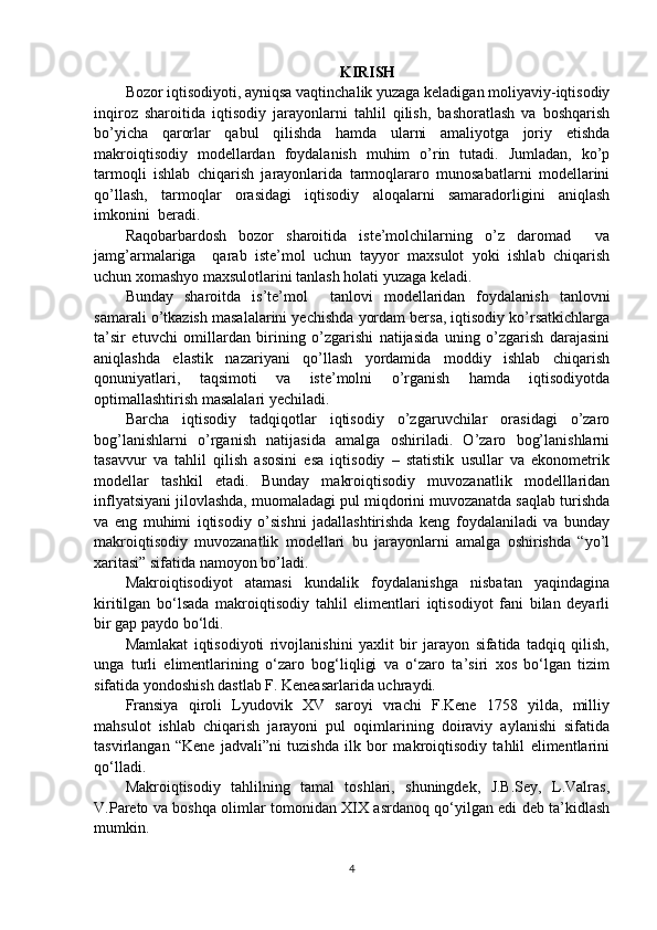 KIRISH
Bozor iqtisodiyoti, ayniqsa vaqtinchalik yuzaga keladigan moliyaviy-iqtisodiy
inqiroz   sharoitida   iqtisodiy   jarayonlarni   tahlil   qilish,   bashoratlash   va   boshqarish
bo’yicha   qarorlar   qabul   qilishda   hamda   ularni   amaliyotga   joriy   etishda
makroiqtisodiy   modellardan   foydalanish   muhim   o’rin   tutadi.   Jumladan,   ko’p
tarmoqli   ishlab   chiqarish   jarayonlarida   tarmoqlararo   munosabatlarni   modellarini
qo’llash,   tarmoqlar   orasidagi   iqtisodiy   aloqalarni   samaradorligini   aniqlash
imkonini    beradi.  
Raqobarbardosh   bozor   sharoitida   iste’molchilarning   o’z   daromad     va
jamg’armalariga     qarab   iste’mol   uchun   tayyor   maxsulot   yoki   ishlab   chiqarish
uchun xomashyo maxsulotlarini tanlash holati yuzaga keladi. 
Bunday   sharoitda   is’te’mol     tanlovi   modellaridan   foydalanish   tanlovni
samarali o’tkazish masalalarini yechishda yordam bersa, iqtisodiy ko’rsatkichlarga
ta’sir   etuvchi   omillardan   birining   o’zgarishi   natijasida   uning   o’zgarish   darajasini
aniqlashda   elastik   nazariyani   qo’llash   yordamida   moddiy   ishlab   chiqarish
qonuniyatlari,   taqsimoti   va   iste’molni   o’rganish   hamda   iqtisodiyotda
optimallashtirish masalalari yechiladi.   
Barcha   iqtisodiy   tadqiqotlar   iqtisodiy   o’zgaruvchilar   orasidagi   o’zaro
bog’lanishlarni   o’rganish   natijasida   amalga   oshiriladi.   O’zaro   bog’lanishlarni
tasavvur   va   tahlil   qilish   asosini   esa   iqtisodiy   –   statistik   usullar   va   ekonometrik
modellar   tashkil   etadi.   Bunday   makroiqtisodiy   muvozanatlik   modelllaridan
inflyatsiyani jilovlashda, muomaladagi pul miqdorini muvozanatda saqlab turishda
va   eng   muhimi   iqtisodiy   o’sishni   jadallashtirishda   keng   foydalaniladi   va   bunday
makroiqtisodiy   muvozanatlik   modellari   bu   jarayonlarni   amalga   oshirishda   “yo’l
xaritasi” sifatida namoyon bo’ladi. 
Makroiqtisodiyot   atamasi   kundalik   foydalanishga   nisbatan   yaqindagina
kiritilgan   bo‘lsada   makroiqtisodiy   tahlil   elimentlari   iqtisodiyot   fani   bilan   deyarli
bir gap paydo bo‘ldi. 
Mamlakat   iqtisodiyoti   rivojlanishini   yaxlit   bir   jarayon   sifatida   tadqiq   qilish,
unga   turli   elimentlarining   o‘zaro   bog‘liqligi   va   o‘zaro   ta’siri   xos   bo‘lgan   tizim
sifatida yondoshish dastlab F. Keneasarlarida uchraydi. 
Fransiya   qiroli   Lyudovik   XV   saroyi   vrachi   F.Kene   1758   yilda,   milliy
mahsulot   ishlab   chiqarish   jarayoni   pul   oqimlarining   doiraviy   aylanishi   sifatida
tasvirlangan   “Kene   jadvali”ni   tuzishda   ilk   bor   makroiqtisodiy   tahlil   elimentlarini
qo‘lladi. 
Makroiqtisodiy   tahlilning   tamal   toshlari,   shuningdek,   J.B.Sey,   L.Valras,
V.Pareto va boshqa olimlar tomonidan XIX asrdanoq qo‘yilgan edi deb ta’kidlash
mumkin. 
4 