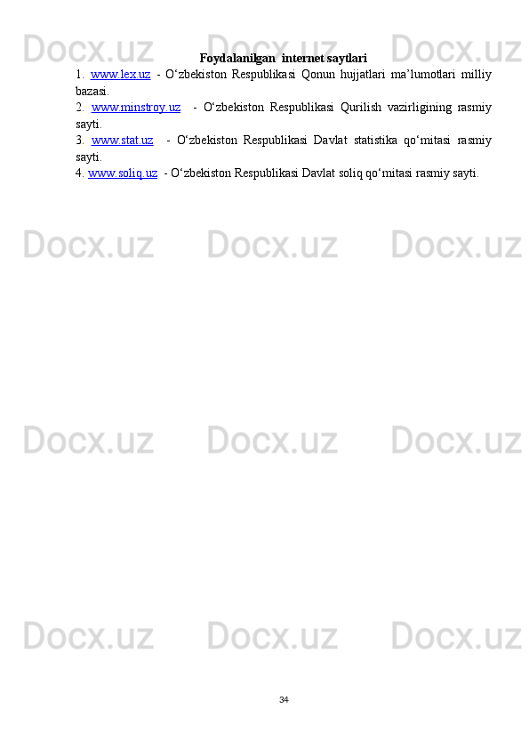 Foydalanilgan    i nternet saytlari
1.   www.    lex    .uz      -   O‘zbekiston   Respublikasi   Qonun   hujjatlari   ma’lumotlari   milliy
bazasi. 
2.   www.minstroy.uz     -   O‘zbekiston   Respublikasi   Q urilish   vazirligining   rasmiy
sayti.  
3.   www.stat.uz     -   O‘zbekiston   Respublikasi   Davlat   statistika   qo‘mitasi   rasmiy
sayti.    
4.  www.soliq.uz    -  O‘zbekiston Respublikasi Davlat soliq qo‘mitasi  rasmiy sayti.  
 
34 