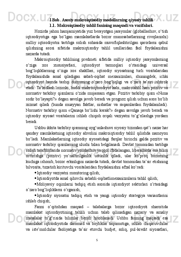 I Bob .  Asosiy makroiqtisodiy modellarning qiyosiy tahlili
1.1.  Makroiqtisodiy tahlil fanining maqsadi va vazifalari.
Hozirda jahon hamjamiyatida yuz berayotgan jarayonlar (globallashuv, o‘tish
iqtisodiyotiga   ega   bo‘lgan   mamlakatlarda   bozor   munosabatlarining   rivojlanishi)
milliy   iqtisodiyotni   tartibga   solish   sohasida   muvofiqlashtirilgan   qarorlarni   qabul
qilishning   asosi   sifatida   makroiqtisodiy   tahlil   usullaridan   faol   foydalanishni
nazarda tutadi. 
Makroiqtisodiy   tahlilning   predmeti   sifatida   milliy   iqtisodiy   jarayonlarning
o‘ziga   xos   xususiyatlari,   iqtisodiyot   tarmoqlari   o‘rtasidagi   universal
bog‘liqliklarning   o‘ziga   xos   shakllari,   iqtisodiy   siyosatning   turli   vositalaridan
foyd alanishda   amal   qiladigan   sabab-oqibat   mexanizmlari,   shuningdek,   ichki
iqtisodiyot   hamda   tashqi   dunyoning   o‘zaro   bog‘liqligi   va   o‘zaro   ta’siri   ishtirok
etadi. Ta’kidlash lozimki, huddi makroiqtisodiyot kabi, makrotahlil ham pozitiv va
normativ   tarkibiy   qismlarni   o‘zida   mujassam   etgan.   Pozitiv   tarkibiy   qism   «Nima
sodir bo‘layapti?» degan savolga javob beradi va prognoz qilish uchun asos bo‘lib
xizmat   qiladi   (bunda   muayyan   faktlar,   nisbatlar   va   raqamlardan   foydalaniladi).
Normativ   tarkibiy   qism   «Qanaqa   bo‘lishi   kerak?»   degan   savolga   javob  beradi   va
iqtisodiy   siyosat   vositalarini   ishlab   chiqish   orqali   vaziyatni   to‘g‘rilashga   yordam
beradi.  
Ushbu ikkita tarkibiy qismning uyg‘unlashuvi siyosiy tizimdan qat’i nazar har
qanday   mamlakatning   iqtisodiy   ahvolini   makroiqtisodiy   tahlil   qilishda   namoyon
bo‘ladi.   Mamlakatlarning   iqtisodiy   siyosatidagi   farqlar   birinchi   galda   pozitiv   va
normativ tarkibiy qismlarning ulushi  bilan belgilanadi. Davlat  tomonidan tartibga
solish tarafdorlarida normativ yondashuv yaqqol ifodalangan, liberallarda esa bilim
orttirishga   (pozitiv)   yo‘naltirilganlik   ustunlik   qiladi,   ular   ko‘proq   bozorning
kuchiga ishonib, bozor erkinligini nazarda tutadi, davlat tomonidan ta’sir etishning
bilvosita, tuzatish kirituvchi vositalaridan foydalanishni afzal ko‘radi:
 Iqtisodiy vaziyatni monitoring qilish;
 Iqtisodiyotda amal qiluvchi sababli-oqibatlimexanizmlarni tahlil qilish;
 Moliyaviy   oqimlarni   tadqiq   etish   asosida   iqtisodiyot   sektorlari   o’rtasidagi
o’zaro bog’liqliklarni o’rganish;
 Iqtisodiy   siyosatni   tadqiq   etish   va   yangi   iqtisodiy   strategiya   variantlarini
ishlab chiqish;
Fanni   o‘qitishdan   maqsad   –   talabalarga   bozor   iqtisodiyoti   sharoitida
mamlakat   iqtisodiyotining   tahlili   uchun   talab   qilinadigan   nazariy   va   amaliy
masalalar   to‘g‘risida   bilimlar   berish   hisoblanadi.   Ushbu   fanning   maqsadi   esa
mamlakat   iqtisodiyotida   daromad   va   boyliklar   taqsimotiga,   ishlab   chiqaruvchilar
va   iste’molchilar   faoliyatiga   ta’sir   etuvchi   budjet,   soliq,   pul-kredit   siyosatlari,
5 