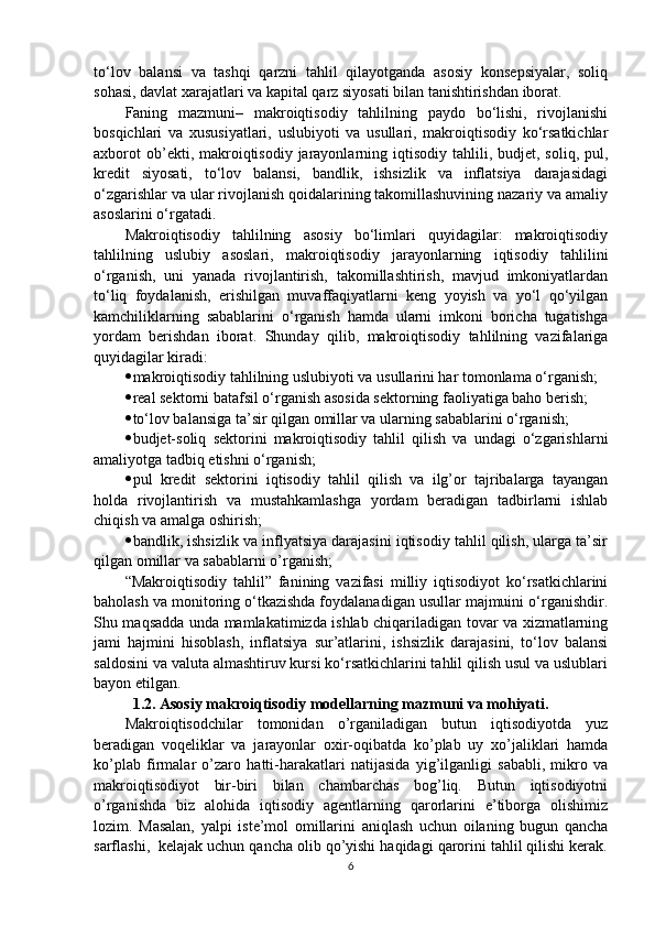 to‘lov   balansi   va   tashqi   qarzni   tahlil   qilayotganda   asosiy   konsepsiyalar,   soliq
sohasi, davlat xarajatlari va kapital qarz siyosati bilan tanishtirishdan iborat. 
Faning   mazmuni–   makroiqtisodiy   tahlilning   paydo   bo‘lishi,   rivojlanishi
bosqichlari   va   xususiyatlari,   uslubiyoti   va   usullari,   makroiqtisodiy   ko‘rsatkichlar
axborot   ob’ekti, makroiqtisodiy  jarayonlarning iqtisodiy  tahlili, budjet,  soliq,  pul,
kredit   siyosati,   to‘lov   balansi,   bandlik,   ishsizlik   va   inflatsiya   darajasidagi
o‘zgarishlar va ular rivojlanish qoidalarining takomillashuvining nazariy va amaliy
asoslarini o‘rgatadi. 
Makroiqtisodiy   tahlilning   asosiy   bo‘limlari   quyidagilar:   makroiqtisodiy
tahlilning   uslubiy   asoslari,   makroiqtisodiy   jarayonlarning   iqtisodiy   tahlilini
o‘rganish,   uni   yanada   rivojlantirish,   takomillashtirish,   mavjud   imkoniyatlardan
to‘liq   foydalanish,   erishilgan   muvaffaqiyatlarni   keng   yoyish   va   yo‘l   qo‘yilgan
kamchiliklarning   sabablarini   o‘rganish   hamda   ularni   imkoni   boricha   tugatishga
yordam   berishdan   iborat.   Shunday   qilib,   makroiqtisodiy   tahlilning   vazifalariga
quyidagilar kiradi:
 makroiqtisodiy tahlilning uslubiyoti va usullarini har tomonlama o‘rganish; 
 real sektorni batafsil o‘rganish asosida sektorning faoliyatiga baho berish; 
 to‘lov balansiga ta’sir qilgan omillar va ularning sabablarini o‘rganish; 
 budjet-soliq   sektorini   makroiqtisodiy   tahlil   qilish   va   undagi   o‘zgarishlarni
amaliyotga tadbiq etishni o‘rganish; 
 pul   kredit   sektorini   iqtisodiy   tahlil   qilish   va   ilg’or   tajribalarga   tayangan
holda   rivojlantirish   va   mustahkamlashga   yordam   beradigan   tadbirlarni   ishlab
chiqish va amalga oshirish;
 bandlik, ishsizlik va inflyatsiya darajasini iqtisodiy tahlil qilish, ularga ta’sir
qilgan omillar va sabablarni o’rganish;
“Makroiqtisodiy   tahlil”   fanining   vazifasi   milliy   iqtisodiyot   ko‘rsatkichlarini
baholash va monitoring o‘tkazishda foydalanadigan usullar majmuini o‘rganishdir.
Shu maqsadda unda mamlakatimizda ishlab chiqariladigan tovar va xizmatlarning
jami   hajmini   hisoblash,   inflatsiya   sur’atlarini,   ishsizlik   darajasini,   to‘lov   balansi
saldosini va valuta almashtiruv kursi ko‘rsatkichlarini tahlil qilish usul va uslublari
bayon etilgan.
   1.2. Asosiy makroiqtisodiy modellarning mazmuni va mohiyati.
Makroiqtisodchilar   tomonidan   o’rganiladigan   butun   iqtisodiyotda   yuz
beradigan   voqeliklar   va   jarayonlar   oxir-oqibatda   ko’plab   uy   xo’jaliklari   hamda
ko’plab   firmalar   o’zaro   hatti-harakatlari   natijasida   yig’ilganligi   sababli,   mikro   va
makroiqtisodiyot   bir-biri   bilan   chambarchas   bog’liq.   Butun   iqtisodiyotni
o’rganishda   biz   alohida   iqtisodiy   agentlarning   qarorlarini   e’tiborga   olishimiz
lozim.   Masalan,   yalpi   iste’mol   omillarini   aniqlash   uchun   oilaning   bugun   qancha
sarflashi,  kelajak uchun qancha olib qo’yishi haqidagi qarorini tahlil qilishi kerak.
6 