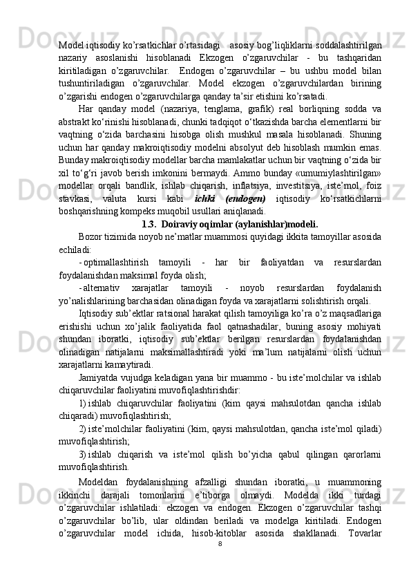 Model iqtisodiy ko’rsatkichlar o’rtasidagi  asosiy bog’liqliklarni soddalashtirilgan
nazariy   asoslanishi   hisoblanadi   Ekzogen   o’zgaruvchilar   -   bu   tashqaridan
kiritiladigan   o’zgaruvchilar.     Endogen   o’zgaruvchilar   –   bu   ushbu   model   bilan
tushuntiriladigan   o’zgaruvchilar.   Model   ekzogen   o’zgaruvchilardan   birining
o’zgarishi endogen o’zgaruvchilarga qanday ta’sir etishini ko’rsatadi.
Har   qanday   model   (nazariya,   tenglama,   grafik)   real   borliqning   sodda   va
abstrakt ko‘rinishi hisoblanadi, chunki tadqiqot o‘tkazishda barcha elementlarni bir
vaqtning   o‘zida   barchasini   hisobga   olish   mushkul   masala   hisoblanadi.   Shuning
uchun  har   qanday  makroiqtisodiy   modelni   absolyut  deb  hisoblash  mumkin  emas.
Bunday makroiqtisodiy modellar barcha mamlakatlar uchun bir vaqtning o‘zida bir
xil   to‘g‘ri   javob   berish   imkonini   bermaydi.   Ammo   bunday   «umumiylashtirilgan»
modellar   orqali   bandlik,   ishlab   chiqarish,   inflatsiya,   investitsiya,   iste’mol,   foiz
stavkasi,   valuta   kursi   kabi   ichki   (endogen)   iqtisodiy   ko‘rsatkichlarni
boshqarishning kompeks muqobil usullari aniqlanadi.
1.3.   Doiraviy oqimlar (aylanishlar)modeli.
Bozor tizimida noyob ne’matlar muammosi quyidagi ikkita tamoyillar asosida
echiladi:
- optimallashtirish   tamoyili   -   har   bir   faoliyatdan   va   resurslardan
foydalanishdan maksimal foyda   olish;
- alternativ   xarajatlar   tamoyili   -   noyob   resurslardan   foydalanish
yo’nalishlarining barchasidan olinadigan foyda va xarajatlarni solishtirish   orqali.
Iqtisodiy sub’ektlar ratsional harakat qilish tamoyiliga ko’ra o’z maqsadlariga
erishishi   uchun   xo’jalik   faoliyatida   faol   qatnashadilar,   buning   asosiy   mohiyati
shundan   iboratki,   iqtisodiy   sub’ektlar   berilgan   resurslardan   foydalanishdan
olinadigan   natijalarni   maksimallashtiradi   yoki   ma’lum   natijalarni   olish   uchun
xarajatlarni kamaytiradi.
Jamiyatda vujudga keladigan yana bir muammo - bu iste’molchilar va ishlab
chiqaruvchilar faoliyatini muvofiqlashtirishdir:
1) ishlab   chiqaruvchilar   faoliyatini   (kim   qaysi   mahsulotdan   qancha   ishlab
chiqaradi)   muvofiqlashtirish;
2) iste’molchilar faoliyatini (kim, qaysi mahsulotdan, qancha iste’mol qiladi)
muvofiqlashtirish;
3) ishlab   chiqarish   va   iste’mol   qilish   bo’yicha   qabul   qilingan   qarorlarni
muvofiqlashtirish.
Modeldan   foydalanishning   afzalligi   shundan   iboratki,   u   muammoning
ikkinchi   darajali   tomonlarini   e’tiborga   olmaydi.   Modelda   ikki   turdagi
o’zgaruvchilar   ishlatiladi:   ekzogen   va   endogen.   Ekzogen   o’zgaruvchilar   tashqi
o’zgaruvchilar   bo’lib,   ular   oldindan   beriladi   va   modelga   kiritiladi.   Endogen
o’zgaruvchilar   model   ichida,   hisob-kitoblar   asosida   shakllanadi.   Tovarlar
8 