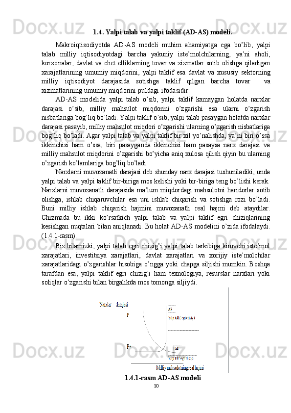 1.4. Yalpi talab va yalpi taklif (AD-AS) modeli.
Makroiqtisodiyotda   AD-AS   modeli   muhim   ahamiyatga   ega   bo’lib,   yalpi
talab   milliy   iqtisodiyotdagi   barcha   yakuniy   iste’molchilarning,   ya’ni   aholi,
korxonalar,   davlat   va chet   elliklarning tovar   va   xizmatlar sotib olishga qiladigan
xarajatlarining   umumiy   miqdorini,   yalpi   taklif   esa   davlat   va   xususiy   sektorning
milliy   iqtisodiyot   darajasida   sotishga   taklif   qilgan   barcha   tovar     va
xizmatlarining umumiy miqdorini  puldagi   ifodasidir.
AD-AS   modelida   yalpi   talab   o’sib,   yalpi   taklif   kamaygan   holatda   narxlar
darajasi   o’sib,   milliy   mahsulot   miqdorini   o’zgarishi   esa   ularni   o’zgarish
nisbatlariga bog’liq bo’ladi. Yalpi taklif o’sib, yalpi talab pasaygan holatda narxlar
darajasi pasayib, milliy mahsulot miqdori o’zgarishi ularning o’zgarish nisbatlariga
bog’liq bo’ladi. Agar yalpi talab va yalpi taklif bir xil yo’nalishda, ya’ni biri o’ssa
ikkinchisi   ham   o’ssa,   biri   pasayganda   ikkinchisi   ham   pasaysa   narx   darajasi   va
milliy mahsulot miqdorini o’zgarishi bo’yicha aniq xulosa qilish qiyin bu ularning
o’zgarish ko’lamlariga bog’liq   bo’ladi.
Narxlarni muvozanatli darajasi deb shunday narx darajasi tushuniladiki, unda
yalpi talab va yalpi taklif bir-biriga mos kelishi yoki bir-biriga teng bo’lishi kerak.
Narxlarni   muvozanatli   darajasida   ma’lum   miqdordagi   mahsulotni   haridorlar   sotib
olishga,   ishlab   chiqaruvchilar   esa   uni   ishlab   chiqarish   va   sotishga   rozi   bo’ladi.
Buni   milliy   ishlab   chiqarish   hajmini   muvozanatli   real   hajmi   deb   ataydilar.
Chizmada   bu   ikki   ko’rsatkich   yalpi   talab   va   yalpi   taklif   egri   chiziqlarining
kesishgan nuqtalari bilan aniqlanadi. Bu holat   AD-AS modelini   o’zida ifodalaydi.
(1.4.1- ras m).
Biz bilamizki, yalpi talab egri chizig’i yalpi talab tarkibiga kiruvchi iste’mol
xarajatlari,   investitsiya   xarajatlari,   davlat   xarajatlari   va   xorijiy   iste’molchilar
xarajatlaridagi   o’zgarishlar   hisobiga  o’ngga yoki   chapga  siljishi   mumkin.  Boshqa
tarafdan   esa,   yalpi   taklif   egri   chizig’i   ham   texnologiya,   resurslar   narxlari   yoki
soliqlar o’zgarishi bilan birgalikda mos tomonga siljiydi.
1.4.1-rasm  AD-AS modeli
10 