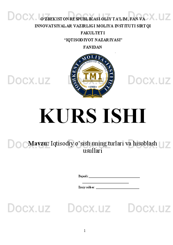 1O ZBEKISTON RESPUBLIKASI OLIY TA’LIMʻ , FAN VA
INNOVATSIYALAR VAZIRLIGI  MOLIYA INSTITUTI  SIRTQI
FAKULTETI
 “IQTISODIYOT NAZARIYASI” 
FANIDAN
KURS ISHI
Mavzu:  Iqtisodiy o’sish uning turlari va hisoblash
usullari
Bajardi:________________________________
     _____________________________
Ilmiy rahbar: ___________________________