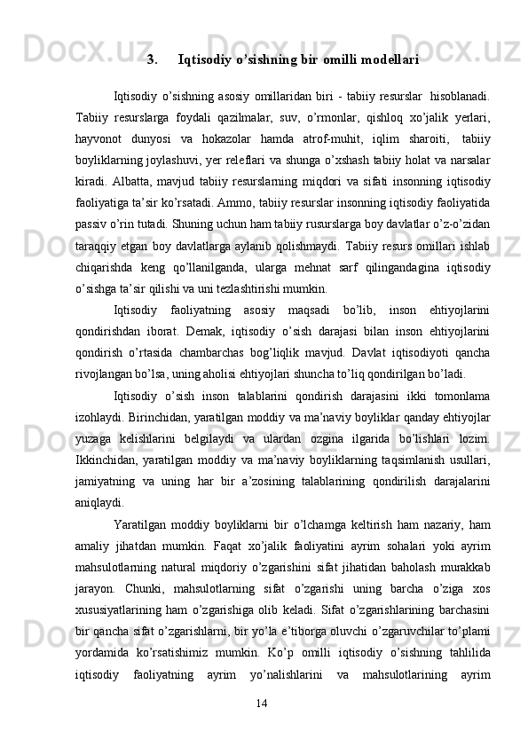 143. Iqtisodiy   o’sishning   bir   omilli   modellari
Iqtisodiy   o’sishning   asosiy   omillaridan   biri   -   tabiiy   resurslar   hisoblanadi.
Tabiiy   resurslarga   foydali   qazilmalar,   suv,   o’rmonlar,   qishloq   xo’jalik   yerlari,
hayvonot   dunyosi   va   hokazolar   hamda   atrof-muhit,   iqlim   sharoiti,   tabiiy
boyliklarning joylashuvi, yer  releflari  va shunga o’xshash tabiiy holat va narsalar
kiradi.   Albatta,   mavjud   tabiiy   resurslarning   miqdori   va   sifati   insonning   iqtisodiy
faoliyatiga ta’sir ko’rsatadi. Ammo, tabiiy resurslar insonning iqtisodiy faoliyatida
passiv o’rin tutadi. Shuning uchun ham tabiiy rusurslarga boy davlatlar o’z-o’zidan
taraqqiy   etgan   boy   davlatlarga   aylanib   qolishmaydi.   Tabiiy   resurs   omillari   ishlab
chiqarishda   keng   qo’llanilganda,   ularga   mehnat   sarf   qilingandagina   iqtisodiy
o’sishga   ta’sir   qilishi   va   uni   tezlashtirishi   mumkin.
Iqtisodiy   faoliyatning   asosiy   maqsadi   bo’lib,   inson   ehtiyojlarini
qondirishdan   iborat.   Demak,   iqtisodiy   o’sish   darajasi   bilan   inson   ehtiyojlarini
qondirish   o’rtasida   chambarchas   bog’liqlik   mavjud.   Davlat   iqtisodiyoti   qancha
rivojlangan bo’lsa, uning   aholisi   ehtiyojlari   shuncha   to’liq   qondirilgan   bo’ladi.
Iqtisodiy   o’sish   inson   talablarini   qondirish   darajasini   ikki   tomonlama
izohlaydi.   Birinchidan,   yaratilgan   moddiy   va   ma’naviy   boyliklar   qanday   ehtiyojlar
yuzaga   kelishlarini   belgilaydi   va   ulardan   ozgina   ilgarida   bo’lishlari   lozim.
Ikkinchidan,   yaratilgan   moddiy   va   ma’naviy   boyliklarning   taqsimlanish   usullari,
jamiyatning   va   uning   har   bir   a’zosining   talablarining   qondirilish   darajalarini
aniqlaydi.
Yaratilgan   moddiy   boyliklarni   bir   o’lchamga   keltirish   ham   nazariy,   ham
amaliy   jihatdan   mumkin.   Faqat   xo’jalik   faoliyatini   ayrim   sohalari   yoki   ayrim
mahsulotlarning   natural   miqdoriy   o’zgarishini   sifat   jihatidan   baholash   murakkab
jarayon.   Chunki,   mahsulotlarning   sifat   o’zgarishi   uning   barcha   o’ziga   xos
xususiyatlarining   ham   o’zgarishiga   olib   keladi.   Sifat   o’zgarishlarining   barchasini
bir   qancha   sifat   o’zgarishlarni,   bir   yo’la   e’tiborga   oluvchi   o’zgaruvchilar   to’plami
yordamida   ko’rsatishimiz   mumkin.   Ko’p   omilli   iqtisodiy   o’sishning   tahlilida
iqtisodiy   faoliyatning   ayrim   yo’nalishlarini   va   mahsulotlarining   ayrim 