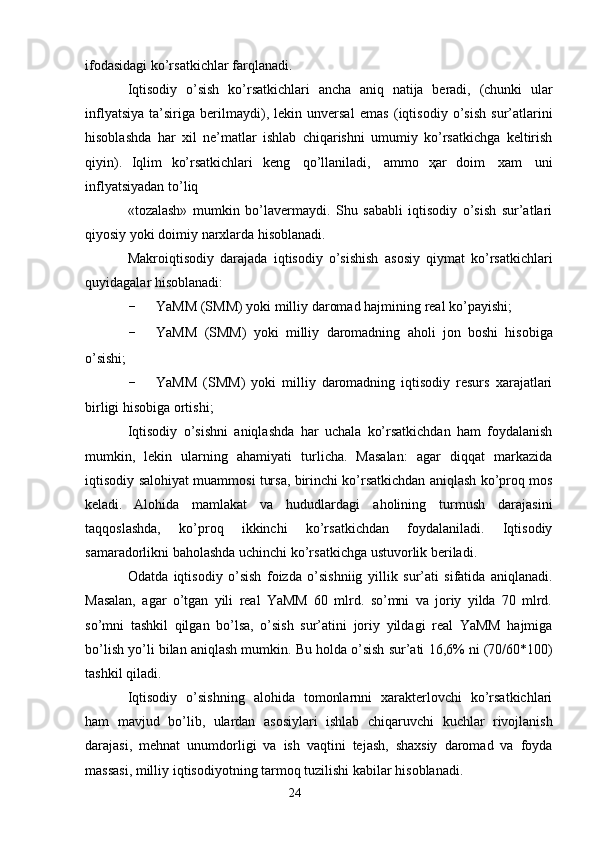 24ifodasidagi   ko’rsatkichlar farqlanadi.
Iqtisodiy   o’sish   ko’rsatkichlari   ancha   aniq   natija   beradi,   (chunki   ular
inflyatsiya   ta’siriga   berilmaydi),   lekin   unversal   emas   (iqtisodiy   o’sish   sur’atlarini
hisoblashda   har   xil   ne’matlar   ishlab   chiqarishni   umumiy   ko’rsatkichga   keltirish
qiyin).   Iqlim   ko’rsatkichlari   keng   qo’llaniladi,   ammo   ҳar   doim   xam   uni
inflyatsiyadan   to’liq
«tozalash»   mumkin   bo’lavermaydi.   Shu   sababli   iqtisodiy   o’sish   sur’atlari
qiyosiy   yoki   doimiy   narxlarda hisoblanadi.
Makroiqtisodiy   darajada   iqtisodiy   o’sishish   asosiy   qiymat   ko’rsatkichlari
quyidagalar   hisoblanadi:
- YaMM   (SMM)   yoki   milliy   daromad   hajmining   real   ko’payishi;
- YaMM   (SMM)   yoki   milliy   daromadning   aholi   jon   boshi   hisobiga
o’sishi;
- YaMM   (SMM)   yoki   milliy   daromadning   iqtisodiy   resurs   xarajatlari
birligi   hisobiga   ortishi;
Iqtisodiy   o’sishni   aniqlashda   har   uchala   ko’rsatkichdan   ham   foydalanish
mumkin,   lekin   ularning   ahamiyati   turlicha.   Masalan:   agar   diqqat   markazida
iqtisodiy   salohiyat muammosi tursa, birinchi ko’rsatkichdan aniqlash ko’proq mos
keladi.   Alohida   mamlakat   va   hududlardagi   aholining   turmush   darajasini
taqqoslashda,   ko’proq   ikkinchi   ko’rsatkichdan   foydalaniladi.   Iqtisodiy
samaradorlikni baholashda   uchinchi   ko’rsatkichga   ustuvorlik beriladi.
Odatda   iqtisodiy   o’sish   foizda   o’sishniig   yillik   sur’ati   sifatida   aniqlanadi.
Masalan,   agar   o’tgan   yili   real   YaMM   60   mlrd.   so’mni   va   joriy   yilda   70   mlrd.
so’mni   tashkil   qilgan   bo’lsa,   o’sish   sur’atini   joriy   yildagi   real   YaMM   hajmiga
bo’lish yo’li   bilan   aniqlash   mumkin.   Bu   holda   o’sish   sur’ati   16,6%   ni   (70/60*100)
tashkil   qiladi.
Iqtisodiy   o’sishning   alohida   tomonlarnni   xarakterlovchi   ko’rsatkichlari
ham   mavjud   bo’lib,   ulardan   asosiylari   ishlab   chiqaruvchi   kuchlar   rivojlanish
darajasi,   mehnat   unumdorligi   va   ish   vaqtini   tejash,   shaxsiy   daromad   va   foyda
massasi, milliy   iqtisodiyotning   tarmoq tuzilishi   kabilar   hisoblanadi.