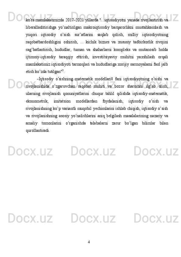 4k o’ ra mamlakatimizda   2017-2021   yillarda   "...iqtisodiyotni   yanada   rivojlantirish   va
liberallashtirishga   yo’naltirilgan   makroiqtisodiy   barqarorlikni   mustahkamlash   va
yuqori   iqtisodiy   o’sish   sur’atlarini   saqlab   qolish,   milliy   iqtisodiyotning
raqobatbardoshligini   oshirish,   ...   kichik   biznes   va   xususiy   tadbirkorlik   rivojini
rag’batlantirish,   hududlar,   tuman   va   shaharlarni   kompleks   va   mutanosib   holda
ijtimoiy-iqtisodiy   taraqqiy   ettirish,   investitsiyaviy   muhitni   yaxshilash   orqali
mamlakatimiz iqtisodiyoti tarmoqlari va hududlariga xorijiy sarmoyalarni faol jalb
etish ko’zda   tutilgan" 2
.	
―
I q t i s od iy   o	’ si sh n i ng   m ate m atik   m ode l l a r i	‖   f a n i   i q t is o d i y o tn i n g   o	’ s i s h i   va
rivojlanishida   o’zgaruvchan   raqobat   muhiti   va   bozor   sharoitini   ilg’ab   olish,
ularning   rivojlanish   qonuniyatlarini   chuqur   tahlil   qilishda   iqtisodiy-matematik,
ekonometrik,   imitatsion   modellardan   foydalanish,   iqtisodiy   o’sish   va
rivojlanishning ko’p variantli   muqobil   yechimlarini   ishlab   chiqish,   iqtisodiy   o’sish
va   rivojlanishning   asosiy   yo’nalishlarini   aniq   belgilash   masalalarining   nazariy   va
amaliy   tomonlarini   o’rganishda   talabalarni   zarur   bo’lgan   bilimlar   bilan
qurollantiradi. 