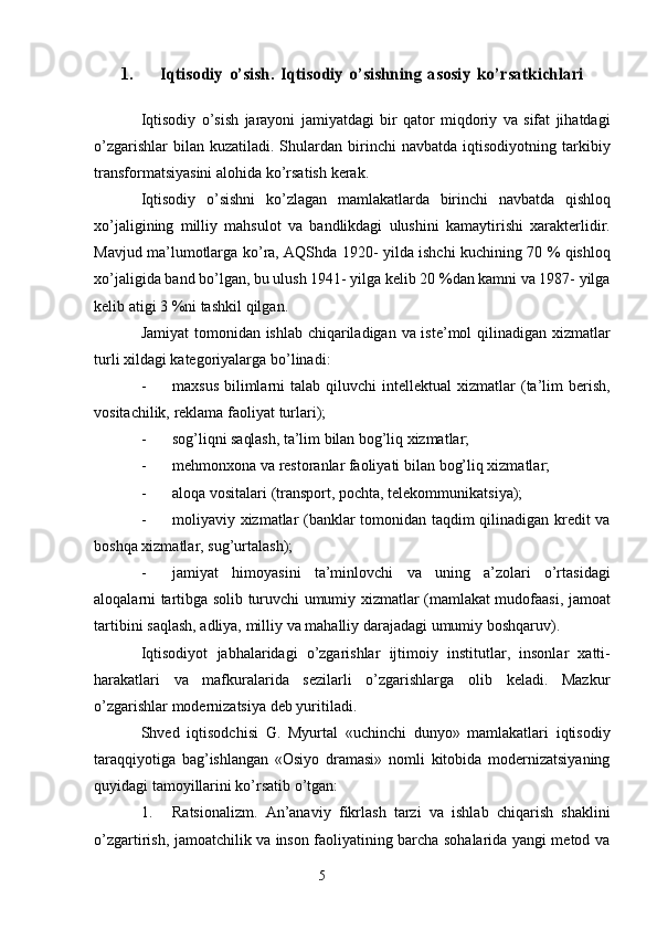 51.Iqtisodiy	 o’sish.	 Iqtisodiy	 o’sishning	 asosiy	 ko’rsatkichlari
Iqtisodiy   o’sish   jarayoni   jamiyatdagi   bir   qator   miqdoriy   va   sifat   jihatdagi
o’zgarishlar   bilan kuzatiladi.  Shulardan   birinchi   navbatda   iqtisodiyotning   tarkibiy
transformatsiyasini   alohida   ko ’ rsatish   kerak .
Iqtisodiy   o ’ sishni   ko ’ zlagan   mamlakatlarda   birinchi   navbatda   qishloq
xo ’ jaligining   milliy   mahsulot   va   bandlikdagi   ulushini   kamaytirishi   xarakterlidir .
Mavjud   ma ’ lumotlarga   ko ’ ra ,   AQShda   1920-   yilda   ishchi   kuchining   70 %   qishloq
xo ’ jaligida   band   bo ’ lgan ,  bu   ulush  1941-  yilga   kelib  20 % dan   kamni   va  1987-  yilga
kelib   atigi   3 % ni   tashkil   qilgan .
Jamiyat   tomonidan   ishlab   chiqariladigan   va   iste ’ mol   qilinadigan   xizmatlar
turli   xildagi   kategoriyalarga   bo ’ linadi :
- maxsus   bilimlarni   talab   qiluvchi   intellektual   xizmatlar   (ta’lim   berish,
vositachilik,   reklama   faoliyat   turlari);
- sog’liqni   saqlash,   ta’lim   bilan   bog’liq   xizmatlar;
- mehmonxona   va   restoranlar   faoliyati   bilan   bog’liq   xizmatlar;
- aloqa   vositalari   (transport,   pochta,   telekommunikatsiya);
- moliyaviy xizmatlar (banklar tomonidan taqdim qilinadigan kredit va
boshqa   xizmatlar,   sug’urtalash);
- jamiyat   himoyasini   ta’minlovchi   va   uning   a’zolari   o’rtasidagi
aloqalarni   tartibga   solib   turuvchi   umumiy   xizmatlar   (mamlakat   mudofaasi,   jamoat
tartibini   saqlash,   adliya,   milliy   va   mahalliy   darajadagi   umumiy   boshqaruv).
Iqtisodiyot   jabhalaridagi   o’zgarishlar   ijtimoiy   institutlar,   insonlar   xatti-
harakatlari   va   mafkuralarida   sezilarli   o’zgarishlarga   olib   keladi.   Mazkur
o’zgarishlar   modernizatsiya   deb   yuritiladi.
Shved   iqtisodchisi   G.   Myurtal   «uchinchi   dunyo»   mamlakatlari   iqtisodiy
taraqqiyotiga   bag’ishlangan   «Osiyo   dramasi»   nomli   kitobida   modernizatsiyaning
quyidagi tamoyillarini ko’rsatib o’tgan:
1. Ratsionalizm.   An’anaviy   fikrlash   tarzi   va   ishlab   chiqarish   shaklini
o’zgartirish, jamoatchilik va inson faoliyatining barcha sohalarida yangi metod va 