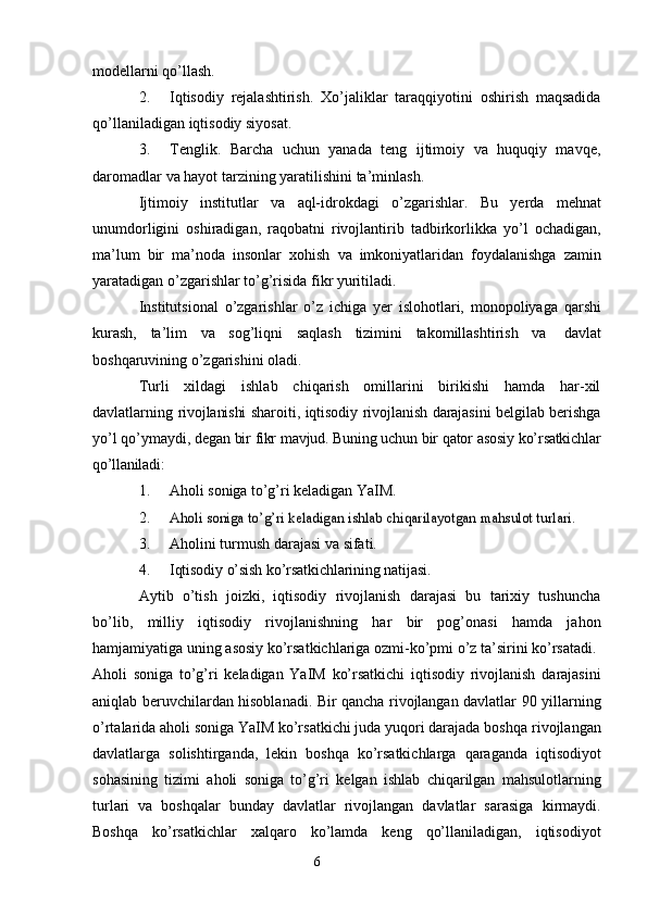 6modellarni   qo’llash.
2. Iqtisodiy   rejalashtirish.   Xo’jaliklar   taraqqiyotini   oshirish   maqsadida
qo’llaniladigan   iqtisodiy   siyosat.
3. Tenglik.   Barcha   uchun   yanada   teng   ijtimoiy   va   huquqiy   mavqe,
daromadlar   va   hayot tarzining   yaratilishini   ta’minlash.
Ijtimoiy   institutlar   va   aql-idrokdagi   o’zgarishlar.   Bu   yerda   mehnat
unumdorligini   oshiradigan,   raqobatni   rivojlantirib   tadbirkorlikka   yo’l   ochadigan,
ma’lum   bir   ma’noda   insonlar   xohish   va   imkoniyatlaridan   foydalanishga   zamin
yaratadigan   o’zgarishlar   to’g’risida   fikr   yuritiladi.
Institutsional   o’zgarishlar   o’z   ichiga   yer   islohotlari,   monopoliyaga   qarshi
kurash,   ta’lim   va   sog’liqni   saqlash   tizimini   takomillashtirish   va   davlat
boshqaruvining   o’zgarishini   oladi.
Turli   xildagi   ishlab   chiqarish   omillarini   birikishi   hamda   har-xil
davlatlarning   rivojlanishi   sharoiti, iqtisodiy rivojlanish darajasini belgilab berishga
yo’l qo’ymaydi,   degan   bir   fikr   mavjud.   Buning   uchun   bir   qator   asosiy   ko’rsatkichlar
qo’llaniladi:
1. Aholi   soniga   to’g’ri   keladigan   YaIM.
2.Aholi	 soniga	 to’g’ri	 keladigan	 ishlab	 chiqarilayotgan	 mahsulot turlari.
3. Aholini   turmush   darajasi   va   sifati.
4. Iqtisodiy   o’sish   ko’rsatkichlarining   natijasi.
Aytib   o’tish   joizki,   iqtisodiy   rivojlanish   darajasi   bu   tarixiy   tushuncha
bo’lib,   milliy   iqtisodiy   rivojlanishning   har   bir   pog’onasi   hamda   jahon
hamjamiyatiga uning   asosiy   ko’rsatkichlariga   ozmi-ko’pmi   o’z   ta’sirini   ko’rsatadi.
Aholi   soniga   to’g’ri   keladigan   YaIM   ko’rsatkichi   iqtisodiy   rivojlanish   darajasini
aniqlab beruvchilardan hisoblanadi. Bir qancha rivojlangan davlatlar 90   yillarning
o’rtalarida aholi soniga YaIM ko’rsatkichi juda yuqori darajada boshqa   rivojlangan
davlatlarga   solishtirganda,   lekin   boshqa   ko’rsatkichlarga   qaraganda   iqtisodiyot
sohasining   tizimi   aholi   soniga   to’g’ri   kelgan   ishlab   chiqarilgan   mahsulotlarning
turlari   va   boshqalar   bunday   davlatlar   rivojlangan   davlatlar   sarasiga   kirmaydi.
Boshqa   ko’rsatkichlar   xalqaro   ko’lamda   keng   qo’llaniladigan,   iqtisodiyot 