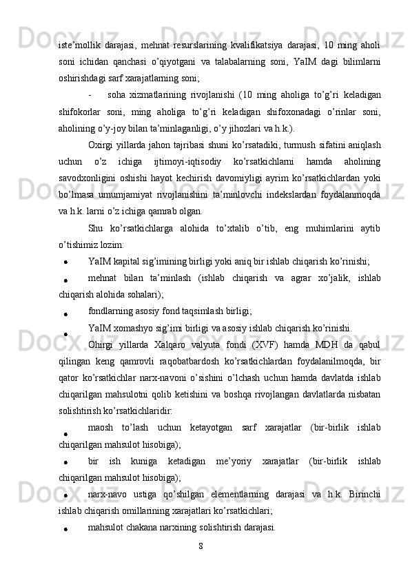 8iste’mollik   darajasi,   mehnat   resurslarining   kvalifikatsiya   darajasi,   10   ming   aholi
soni   ichidan   qanchasi   o’qiyotgani   va   talabalarning   soni,   YaIM   dagi   bilimlarni
oshirishdagi   sarf   xarajatlarning   soni;
- soha   xizmatlarining   rivojlanishi   (10   ming   aholiga   to’g’ri   keladigan
shifokorlar   soni,   ming   aholiga   to’g’ri   keladigan   shifoxonadagi   o’rinlar   soni,
aholining   o’y-joy   bilan   ta’minlaganligi,   o’y   jihozlari   va   h.k.).
Oxirgi   yillarda   jahon   tajribasi   shuni ko’rsatadiki, turmush   sifatini   aniqlash
uchun   o’z   ichiga   ijtimoyi-iqtisodiy   ko’rsatkichlarni   hamda   aholining
savodxonligini   oshishi   hayot   kechirish   davomiyligi   ayrim   ko’rsatkichlardan   yoki
bo’lmasa   umumjamiyat   rivojlanishini   ta’minlovchi   indekslardan   foydalanmoqda
va h.k. larni   o’z   ichiga   qamrab   olgan.
Shu   ko’rsatkichlarga   alohida   to’xtalib   o’tib,   eng   muhimlarini   aytib
o’tishimiz   lozim:
YaIM   kapital   sig’imining   birligi   yoki   aniq   bir   ishlab   chiqarish   ko’rinishi;
mehnat   bilan   ta’minlash   (ishlab   chiqarish   va   agrar   xo’jalik,   ishlab
chiqarish   alohida   sohalari);
fondlarning   asosiy   fond   taqsimlash   birligi;
YaIM   xomashyo   sig’imi   birligi   va   asosiy   ishlab   chiqarish   ko’rinishi.
Ohirgi   yillarda   Xalqaro   valyuta   fondi   (XVF)   hamda   MDH   da   qabul
qilingan   keng   qamrovli   raqobatbardosh   ko’rsatkichlardan   foydalanilmoqda,   bir
qator   ko’rsatkichlar   narx-navoni   o’sishini   o’lchash   uchun   hamda   davlatda   ishlab
chiqarilgan   mahsulotni   qolib  ketishini  va  boshqa   rivojlangan   davlatlarda   nisbatan
solishtirish   ko’rsatkichlaridir:
maosh   to’lash   uchun   ketayotgan   sarf   xarajatlar   (bir-birlik   ishlab
chiqarilgan   mahsulot   hisobiga);
bir   ish   kuniga   ketadigan   me’yoriy   xarajatlar   (bir-birlik   ishlab
chiqarilgan   mahsulot   hisobiga);
narx-navo   ustiga   qo’shilgan   elementlarning   darajasi   va   h.k.   Birinchi
ishlab   chiqarish   omillarining   xarajatlari   ko’rsatkichlari;
mahsulot   chakana   narxining   solishtirish   darajasi.