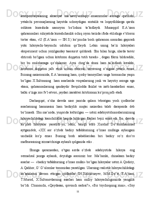 kompozitsiyasining   aksariyat   ma’naviy-axloqiy   muammolar   asosiga   qurilishi,
yetakchi   personajlarning   hayotda   uchraydigan   soxtalik   va   loqaydliklarga   qarshi
oshkora   kurashida   namoyon   b о ‘lishini   ta’kidlaydi.   Munaqqid   E.A’zam
qahramonlari ruhiyatida kurashchanlik ochiq isyon tarzida ifoda etilishiga e’tiborni
tortar   ekan,   «U   (E.A’zam   —   SH.S.)   k о ‘pincha   bosh   qahramon   nomidan   gapiradi
yoki   hikoyachi-bayonchi   uslubini   q о ‘llaydi.   Lekin   uning   ba’zi   hikoyalari
eksperiment   uchun yozilganday  taassurot  qoldiradi. Shu  bilan birga, ularda  tasvir
ehtirosli b о ‘lgani uchun kitobxon diqqatini tutib turadi» , degan fikrni bildiradiki,
biz   bu   mulohazaga   q о ‘shilamiz.   Ayni   chog‘da   shuni   ham   ta’kidlash   kerakki,
kitobxon   diqqatini   jalb   etish   uchun   ehtirosli   tasvirning   о ‘zigina   yetarli   emas.
Bizning nazarimizda, E.A’zamning ham, ijodiy tamoyillari unga birmuncha yaqin
b о ‘lgan   X.Sultonning     ham   asarlarida   voqealarning   jonli   va   hayotiy   asosga   ega
ekani;   qahramonlarning   qandaydir   favqulodda   fazilat   va   xatti-harakatlari   emas,
balki  о ‘ziga xos fe’l-atvori, jaydari xarakteri kitobxonni k о ‘proq jalb etadi.
Darhaqiqat,   о ‘sha   davrda   nasr   janrida   qalam   tebratgan   yosh   ijodkorlar
asarlarining   hammasini   ham   badiiylik   nuqtai   nazardan   talab   darajasida   deb
b о ‘lmasdi. Shu ma’noda, yuqorida keltirilgan — ustoz adabiyotshunoslarimizning
hikoyachilikdagi kamchiliklar haqida bildirgan fikrlari bejiz emas edi. Bu   davrda
k о ‘plab   hikoyalar   yaratildi-yu,   lekin,   taniqli   adib   Xurshid   D о ‘stmuhammad
aytganidek,   «XX   asr   о ‘zbek   badiiy   tafakkurining   о ‘lmas   mulkiga   aylangani
unchalik   k о ‘p   emas.   Buning   bosh   sabablaridan   biri   badiiy   s о ‘z   sh о ‘ro
mafkurasining xizmatchisiga aylanib qolganida edi» . 
Shunga   qaramasdan,   о ‘tgan   asrda   о ‘zbek     adabiyotida     hikoya     eng
sermahsul   janrga   aylandi,   deyishga   asosimiz   bor.   Ma’lumki,   chinakam   badiiy
asarlar —  «badiiy tafakkurning  о ‘lmas mulki» b о ‘lgan hikoyalar ustoz A.Qodiriy,
A.Qahhor, G‘.G‘ulomlar tomonidan yaratilgan. Ularning realistik hikoyachilikdagi
an’analarini   davom   ettirgan   ijodkorlar   SH.Xolmirzayev,   M.M.D о ‘st,   E.A’zam,
T.Murod,   X.Sultonovlarning   asarlari   ham   milliy   hikoyachiligimizda   yangilik
b о ‘ldi.   Chunonchi,   «Qaydasan,   quvonch   sadosi?»,   «Bir   toychoqning   xuni»,   «Soy
11 