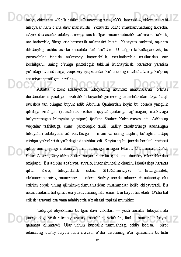 b о ‘yi, chimzor», «K о ‘k eshik», «Dunyoning siri», «YO, Jamshid!», «Nomus» kabi
hikoyalar   ham   о ‘sha  davr   mahsulidir.  Yozuvchi  X.D о ‘stmuhammadning  fikricha,
«Ayni shu asarlar  adabiyotimizga xos b о ‘lgan muammobozlik, z о ‘rma-z о ‘rakilik,
nasihatbozlik,   fikrga   erk   bermaslik   an’anasini   buzdi.   Yanayam   muhimi,   oq-qora
ibtidoiyligi   ushbu   asarlar   misolida   fosh   b о ‘ldi»   .   U   t о ‘g‘ri   ta’kidlaganidek,   bu
yozuvchilar   ijodida   an’anaviy   bayonchilik,   nasihatbozlik   usullaridan   voz
kechilgani,   uning   о ‘rniga   psixologik   tahlilni   kuchaytirish,   xarakter   yaratish
y о ‘lidagi izlanishlarga, voqeaviy syujetlardan k о ‘ra uning mushohadasiga k о ‘proq
ahamiyat qaratilgani seziladi. 
Albatta,   о ‘zbek   adabiyotida   hikoyaning   mumtoz   namunalarini,   о ‘lmas
durdonalarini   yaratgan,   realistik   hikoyachiligimizning   asoschilaridan   deya   haqli
ravishda   tan   olingan   buyuk   adib   Abdulla   Qahhordan   keyin   bu   borada   yangilik
qilishga   erishgan   (sotsialistik   realizm   quyushqonlariga   sig‘magan,   mafkuraga
b о ‘ysunmagan   hikoyalar   yaratgan)   ijodkor   Shukur   Xolmirzayev   edi.   Adibning
voqealar   tafsilotiga   emas,   psixologik   tahlil,   milliy   xarakterlarga   asoslangan
hikoyalari   adabiyotni   asl   vazifasiga   —   inson   va   uning   taqdiri,   k о ‘nglini   tadqiq
etishga   y о ‘naltirish   y о ‘lidagi   izlanishlar   edi.   Keyinroq   bu   janrda   barakali   mehnat
qilib,   uning   yangi   imkoniyatlarini   ochishga   uringan   Murod   Muhammad   D о ‘st,
Erkin   A’zam,   Xayriddin   Sulton   singari   nosirlar   ijodi   ana   shunday   izlanishlardan
oziqlandi. Bu adiblar adabiyot, avvalo, insonshunoslik ekanini isbotlashga harakat
qildi.   Zero,   hikoyachilik   ustasi   SH.Xolmirzayev   ta kidlaganidek,
«Muammolarning   muammosi     odam.   Badiiy   asarda   odamni   chinakamiga   aks	

ettirish   orqali   uning   qilmish-qidirmishlaridan   muammolar   kelib   chiqaveradi.   Bu
muammolarni hal qilish esa yozuvchining ishi emas. Uni hayot hal etadi.  О ‘sha hal
etilish jarayoni esa yana adabiyotda  о ‘z aksini topishi mumkin» . 
Tadqiqot   obyektimiz   b о ‘lgan   davr   vakillari   —   yosh   nosirlar   hikoyalarida
jamiyatdagi   yirik   ijtimoiy-siyosiy   masalalar,   yetakchi,   faol   qahramonlar   hayoti
qalamga   olinmaydi.   Ular   uchun   kundalik   turmushdagi   oddiy   hodisa,     biror
odamning   odatiy   hayoti   ham   mavzu,   о ‘sha   insonning   о ‘zi   qahramon   b о ‘lishi
12 