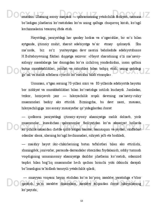 mumkin. Ularning asosiy maqsadi — qahramonning yetakchilik faoliyati, namuna
b о ‘ladigan   jihatlarini   k о ‘rsatishdan   k о ‘ra   uning   qalbiga   chuqurroq   kirish,   k о ‘ngil
kechinmalarini teranroq ifoda etish. 
Hayotdagi,   jamiyatdagi   har   qanday   hodisa   va   о ‘zgarishlar,   bir   s о ‘z   bilan
aytganda,   ijtimoiy   muhit,   sharoit   adabiyotga   ta’sir     etmay     qolmaydi.     Shu
ma’noda,     biz     s о ‘z     yuritayotgan   davr   nasrini   baholashda   adabiyotshunos
H.Boltaboyevning   fikrlari   diqqatga   sazovor:   «Hayot   sharoitining   о ‘zi   ma’naviy-
axloqiy   masalalarga   har   doimgidan   k о ‘ra   izchilroq   yondashishni,   inson   qalbini
butun   murakkabliklari,   jarohat   va   iztiroblari   bilan   tadqiq   etish,   uning   qatidagi
g о ‘zal va xunuk sifatlarni «yorib» k о ‘rsatishni talab etmoqda» . 
Umuman,   о ‘tgan asrning 70-yillari oxiri va   80-yillarida adabiyotda hayotni
bor   ziddiyat   va   murakkabliklari   bilan   k о ‘rsatishga   intilish   kuchaydi.   Jumladan,
tezkor,   hozirjavob   janr   —   hikoyachilik   orqali   davrning   ma’naviy-ruhiy
muammolari   badiiy   aks   ettirildi.   Bizningcha,   bu   davr   nasri,   xususan,
hikoyachiligiga  xos asosiy xususiyatlar q о ‘yidagilardan iborat: 
—   ijodkorni   jamiyatdagi   ijtimoiy-siyosiy   ahamiyatga   molik   dolzarb,   yirik
muammolar,   kurashchan   qahramonlar   faoliyatidan   k о ‘ra   aksariyat   hollarda
k о ‘pchilik nazaridan chetda qolib kelgan kamtar, kamsuqum va jaydari, rindtabiat
odamlar olami, ularning k о ‘ngil kechinmalari, ruhiyati jalb eta boshladi;
—   maishiy   hayot   ikir-chikirlarining   butun   tafsilotlari   bilan   aks   ettirilishi,
shuningdek, jonivorlar, parranda-darrandalar obrazidan foydalanish; oddiy turmush
voqeligining   umuminsoniy   ahamiyatga   daxldor   jihatlarini   k о ‘rsatish,   odamzod
taqdiri   bilan   bog‘liq   muammolar   hech   qachon   birinchi   yoki   ikkinchi   darajali
b о ‘lmasligini ta’kidlash tamoyili yetakchilik qiladi; 
  —   muayyan   voqeani   bayon   etishdan   k о ‘ra   k о ‘proq   xarakter   yaratishga   e’tibor
qaratish,   ya’ni   xarakter   dinamikasi,   xarakter   talqinidan   iborat   hikoyalarning
k о ‘payishi;
13 