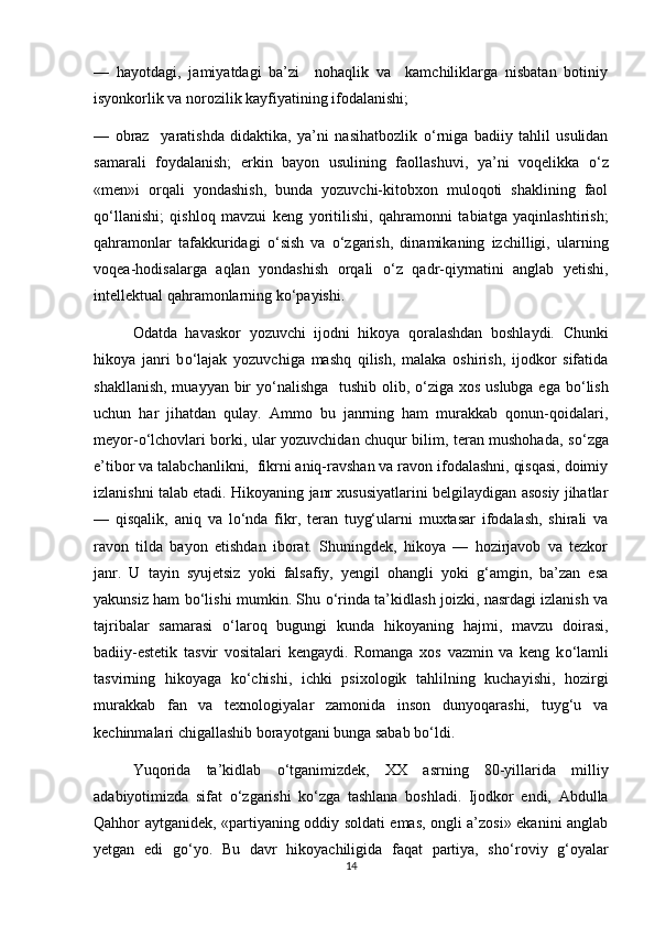 —   hayotdagi,   jamiyatdagi   ba’zi     nohaqlik   va     kamchiliklarga   nisbatan   botiniy
isyonkorlik va norozilik kayfiyatining ifodalanishi;  
—   obraz     yaratishda   didaktika,   ya’ni   nasihatbozlik   о ‘rniga   badiiy   tahlil   usulidan
samarali   foydalanish;   erkin   bayon   usulining   faollashuvi,   ya’ni   voqelikka   о ‘z
«men»i   orqali   yondashish,   bunda   yozuvchi-kitobxon   muloqoti   shaklining   faol
q о ‘llanishi;   qishloq   mavzui   keng   yoritilishi,   qahramonni   tabiatga   yaqinlashtirish;
qahramonlar   tafakkuridagi   о ‘sish   va   о ‘zgarish,   dinamikaning   izchilligi,   ularning
voqea-hodisalarga   aqlan   yondashish   orqali   о ‘z   qadr-qiymatini   anglab   yetishi,
intellektual qahramonlarning k о ‘payishi.
Odatda   havaskor   yozuvchi   ijodni   hikoya   qoralashdan   boshlaydi.   Chunki
hikoya   janri   b о ‘lajak   yozuvchiga   mashq   qilish,   malaka   oshirish,   ijodkor   sifatida
shakllanish, muayyan bir y о ‘nalishga    tushib olib,   о ‘ziga xos uslubga ega b о ‘lish
uchun   har   jihatdan   qulay.   Ammo   bu   janrning   ham   murakkab   qonun-qoidalari,
meyor- о ‘lchovlari borki, ular yozuvchidan chuqur bilim, teran mushohada, s о ‘zga
e’tibor va talabchanlikni,  fikrni aniq-ravshan va ravon ifodalashni, qisqasi, doimiy
izlanishni talab etadi. Hikoyaning janr xususiyatlarini belgilaydigan asosiy jihatlar
—   qisqalik,   aniq   va   l о ‘nda   fikr,   teran   tuyg‘ularni   muxtasar   ifodalash,   shirali   va
ravon   tilda   bayon   etishdan   iborat.   Shuningdek,   hikoya   —   hozirjavob   va   tezkor
janr.   U   tayin   syujetsiz   yoki   falsafiy,   yengil   ohangli   yoki   g‘amgin,   ba’zan   esa
yakunsiz ham b о ‘lishi mumkin. Shu   о ‘rinda ta’kidlash joizki, nasrdagi izlanish va
tajribalar   samarasi   о ‘laroq   bugungi   kunda   hikoyaning   hajmi,   mavzu   doirasi,
badiiy-estetik   tasvir   vositalari   kengaydi.   Romanga   xos   vazmin   va   keng   k о ‘lamli
tasvirning   hikoyaga   k о ‘chishi,   ichki   psixologik   tahlilning   kuchayishi,   hozirgi
murakkab   fan   va   texnologiyalar   zamonida   inson   dunyoqarashi,   tuyg‘u   va
kechinmalari chigallashib borayotgani bunga sabab b о ‘ldi.
Yuqorida   ta’kidlab   о ‘tganimizdek,   XX   asrning   80-yillarida   milliy
adabiyotimizda   sifat   о ‘zgarishi   k о ‘zga   tashlana   boshladi.   Ijodkor   endi,   Abdulla
Qahhor aytganidek, «partiyaning oddiy soldati emas, ongli a’zosi» ekanini anglab
yetgan   edi   g о ‘yo.   Bu   davr   hikoyachiligida   faqat   partiya,   sh о ‘roviy   g‘oyalar
14 