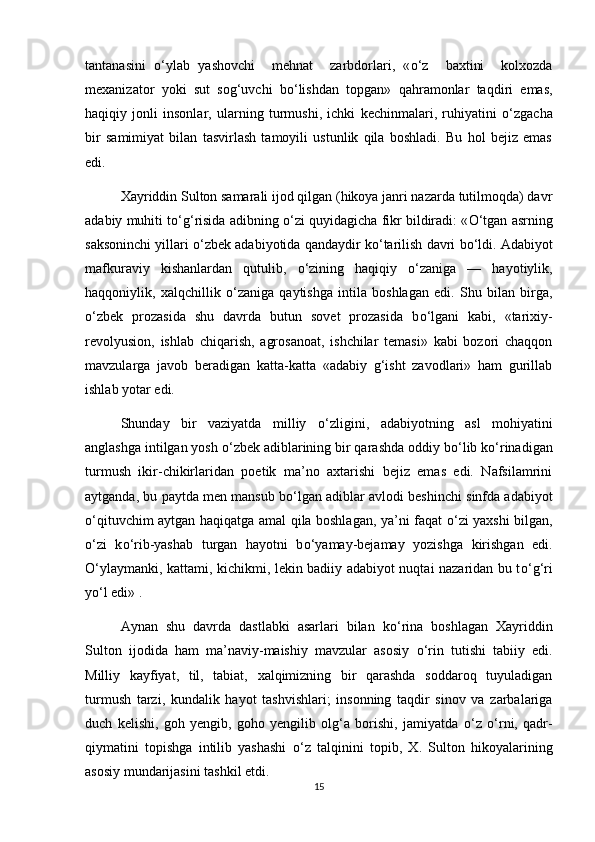 tantanasini   о ‘ylab   yashovchi     mehnat     zarbdorlari,   « о ‘z     baxtini     kolxozda
mexanizator   yoki   sut   sog‘uvchi   b о ‘lishdan   topgan»   qahramonlar   taqdiri   emas,
haqiqiy   jonli   insonlar,   ularning   turmushi,   ichki   kechinmalari,   ruhiyatini   о ‘zgacha
bir   samimiyat   bilan   tasvirlash   tamoyili   ustunlik   qila   boshladi.   Bu   hol   bejiz   emas
edi. 
Xayriddin Sulton samarali ijod qilgan (hikoya janri nazarda tutilmoqda) davr
adabiy muhiti t о ‘g‘risida adibning  о ‘zi quyidagicha fikr bildiradi: « О ‘tgan asrning
saksoninchi yillari  о ‘zbek adabiyotida qandaydir k о ‘tarilish davri b о ‘ldi. Adabiyot
mafkuraviy   kishanlardan   qutulib,   о ‘zining   haqiqiy   о ‘zaniga   —   hayotiylik,
haqqoniylik,   xalqchillik   о ‘zaniga   qaytishga   intila   boshlagan   edi.   Shu   bilan   birga,
о ‘zbek   prozasida   shu   davrda   butun   sovet   prozasida   b о ‘lgani   kabi,   «tarixiy-
revolyusion,   ishlab   chiqarish,   agrosanoat,   ishchilar   temasi»   kabi   bozori   chaqqon
mavzularga   javob   beradigan   katta-katta   «adabiy   g‘isht   zavodlari»   ham   gurillab
ishlab yotar edi.  
Shunday   bir   vaziyatda   milliy   о ‘zligini,   adabiyotning   asl   mohiyatini
anglashga intilgan yosh  о ‘zbek adiblarining bir qarashda oddiy b о ‘lib k о ‘rinadigan
turmush   ikir-chikirlaridan   poetik   ma’no   axtarishi   bejiz   emas   edi.   Nafsilamrini
aytganda, bu paytda men mansub b о ‘lgan adiblar avlodi beshinchi sinfda adabiyot
о ‘qituvchim aytgan haqiqatga amal qila boshlagan, ya’ni faqat   о ‘zi yaxshi bilgan,
о ‘zi   k о ‘rib-yashab   turgan   hayotni   b о ‘yamay-bejamay   yozishga   kirishgan   edi.
О ‘ylaymanki, kattami, kichikmi, lekin badiiy adabiyot nuqtai nazaridan bu t о ‘g‘ri
y о ‘l edi» .
Aynan   shu   davrda   dastlabki   asarlari   bilan   k о ‘rina   boshlagan   Xayriddin
Sulton   ijodida   ham   ma’naviy-maishiy   mavzular   asosiy   о ‘rin   tutishi   tabiiy   edi.
Milliy   kayfiyat,   til,   tabiat,   xalqimizning   bir   qarashda   soddaroq   tuyuladigan
turmush   tarzi,   kundalik   hayot   tashvishlari;   insonning   taqdir   sinov   va   zarbalariga
duch   kelishi,   goh   yengib,   goho   yengilib   olg‘a   borishi,   jamiyatda   о ‘z   о ‘rni,   qadr-
qiymatini   topishga   intilib   yashashi   о ‘z   talqinini   topib,   X.   Sulton   hikoyalarining
asosiy mundarijasini tashkil etdi.
15 