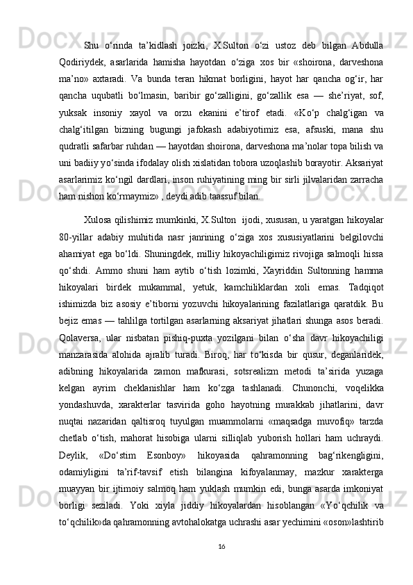 Shu   о ‘rinda   ta’kidlash   joizki,   X.Sulton   о ‘zi   ustoz   deb   bilgan   Abdulla
Qodiriydek,   asarlarida   hamisha   hayotdan   о ‘ziga   xos   bir   «shoirona,   darveshona
ma’no»   axtaradi.   Va   bunda   teran   hikmat   borligini,   hayot   har   qancha   og‘ir,   har
qancha   uqubatli   b о ‘lmasin,   baribir   g о ‘zalligini,   g о ‘zallik   esa   —   she’riyat,   sof,
yuksak   insoniy   xayol   va   orzu   ekanini   e’tirof   etadi.   «K о ‘p   chalg‘igan   va
chalg‘itilgan   bizning   bugungi   jafokash   adabiyotimiz   esa,   afsuski,   mana   shu
qudratli safarbar ruhdan — hayotdan shoirona, darveshona ma’nolar topa bilish va
uni badiiy y о ‘sinda ifodalay olish xislatidan tobora uzoqlashib borayotir. Aksariyat
asarlarimiz k о ‘ngil dardlari, inson ruhiyatining ming bir sirli jilvalaridan zarracha
ham nishon k о ‘rmaymiz» , deydi adib taassuf bilan.
Xulosa qilishimiz mumkinki, X.Sulton   ijodi, xususan, u yaratgan hikoyalar
80-yillar   adabiy   muhitida   nasr   janrining   о ‘ziga   xos   xususiyatlarini   belgilovchi
ahamiyat   ega   b о ‘ldi.   Shuningdek,   milliy   hikoyachiligimiz   rivojiga   salmoqli   hissa
q о ‘shdi.   Ammo   shuni   ham   aytib   о ‘tish   lozimki,   Xayriddin   Sultonning   hamma
hikoyalari   birdek   mukammal,   yetuk,   kamchiliklardan   xoli   emas.   Tadqiqot
ishimizda   biz   asosiy   e’tiborni   yozuvchi   hikoyalarining   fazilatlariga   qaratdik.   Bu
bejiz emas   — tahlilga  tortilgan  asarlarning aksariyat  jihatlari  shunga  asos   beradi.
Qolaversa,   ular   nisbatan   pishiq-puxta   yozilgani   bilan   о ‘sha   davr   hikoyachiligi
manzarasida   alohida   ajralib   turadi.   Biroq,   har   t о ‘kisda   bir   qusur,   deganlaridek,
adibning   hikoyalarida   zamon   mafkurasi,   sotsrealizm   metodi   ta’sirida   yuzaga
kelgan   ayrim   cheklanishlar   ham   k о ‘zga   tashlanadi.   Chunonchi,   voqelikka
yondashuvda,   xarakterlar   tasvirida   goho   hayotning   murakkab   jihatlarini,   davr
nuqtai   nazaridan   qaltisroq   tuyulgan   muammolarni   «maqsadga   muvofiq»   tarzda
chetlab   о ‘tish,   mahorat   hisobiga   ularni   silliqlab   yuborish   hollari   ham   uchraydi.
Deylik,   «D о ‘stim   Esonboy»   hikoyasida   qahramonning   bag‘rikengligini,
odamiyligini   ta’rif-tavsif   etish   bilangina   kifoyalanmay,   mazkur   xarakterga
muayyan   bir   ijtimoiy   salmoq   ham   yuklash   mumkin   edi,   bunga   asarda   imkoniyat
borligi   seziladi.   Yoki   xiyla   jiddiy   hikoyalardan   hisoblangan   «Y о ‘qchilik   va
t о ‘qchilik»da qahramonning avtohalokatga uchrashi asar yechimini «oson»lashtirib
16 