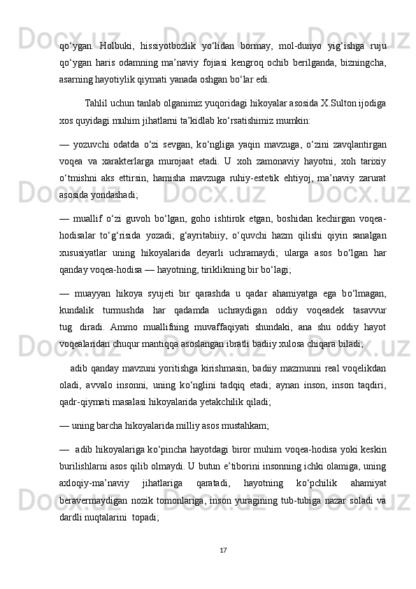 q о ‘ygan.   Holbuki,   hissiyotbozlik   y о ‘lidan   bormay,   mol-dunyo   yig‘ishga   ruju
q о ‘ygan   haris   odamning   ma’naviy   fojiasi   kengroq   ochib   berilganda,   bizningcha,
asarning hayotiylik qiymati yanada oshgan b о ‘lar edi. 
Tahlil uchun tanlab olganimiz yuqoridagi hikoyalar asosida X.Sulton ijodiga
xos quyidagi muhim jihatlarni ta’kidlab k о ‘rsatishimiz mumkin:
—   yozuvchi   odatda   о ‘zi   sevgan,   k о ‘ngliga   yaqin   mavzuga,   о ‘zini   zavqlantirgan
voqea   va   xarakterlarga   murojaat   etadi.   U   xoh   zamonaviy   hayotni,   xoh   tarixiy
о ‘tmishni   aks   ettirsin,   hamisha   mavzuga   ruhiy-estetik   ehtiyoj,   ma’naviy   zarurat
asosida yondashadi; 
—   muallif   о ‘zi   guvoh   b о ‘lgan,   goho   ishtirok   etgan,   boshidan   kechirgan   voqea-
hodisalar   t о ‘g‘risida   yozadi;   g‘ayritabiiy,   о ‘quvchi   hazm   qilishi   qiyin   sanalgan
xususiyatlar   uning   hikoyalarida   deyarli   uchramaydi;   ularga   asos   b о ‘lgan   har
qanday voqea-hodisa — hayotning, tiriklikning bir b о ‘lagi;
—   muayyan   hikoya   syujeti   bir   qarashda   u   qadar   ahamiyatga   ega   b о ‘lmagan,
kundalik   turmushda   har   qadamda   uchraydigan   oddiy   voqeadek   tasavvur
tug diradi.   Ammo   muallifning   muvaffaqiyati   shundaki,   ana   shu   oddiy   hayot
voqealaridan chuqur mantiqqa asoslangan ibratli badiiy xulosa chiqara biladi;
 adib qanday mavzuni yoritishga kirishmasin, badiiy mazmunni real voqelikdan	

oladi,   avvalo   insonni,   uning   k о ‘nglini   tadqiq   etadi;   aynan   inson,   inson   taqdiri,
qadr-qiymati masalasi hikoyalarida yetakchilik qiladi; 
—   uning barcha hikoyalarida milliy asos mustahkam;  
—     adib hikoyalariga k о ‘pincha hayotdagi biror muhim voqea-hodisa yoki keskin
burilishlarni asos qilib olmaydi. U butun e’tiborini insonning ichki olamiga, uning
axloqiy-ma’naviy   jihatlariga   qaratadi,   hayotning   k о ‘pchilik   ahamiyat
beravermaydigan   nozik   tomonlariga,   inson   yuragining   tub-tubiga   nazar   soladi   va
dardli nuqtalarini  topadi;
17 