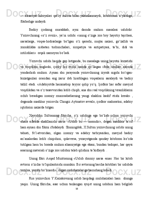 —   aksariyat   hikoyalari   qat’iy   xulosa   bilan   yakunlanmaydi,   kitobxonni   о ‘ylashga,
fikrlashga undaydi.
Badiiy   ijodning   murakkab,   ayni   damda   muhim   masalasi   uslubdir.
Yozuvchining   « о ‘z   ovozi»,   ya’ni   uslubi   «uning   о ‘ziga   xos   boy   hayotiy   tajribasi,
narsalarga,   voqea-hodisalarga   b о ‘lgan   о ‘z   qarashi,   nuqtai   nazari,   g о ‘zallik   va
xunuklikka   nisbatan   tushunchalari,   simpatiya   va   antipatiyasi,   ta’bi,   didi   va
intilishlari»  orqali namoyon b о ‘ladi.
Yozuvchi uslubi haqida gap ketganda, bu masalaga uning hayotni kuzatishi
va   voqelikni   anglashi,   ijodiy   his   etishi   hamda   q о ‘llagan   ifoda   usullari   asosida
yondashish   muhim.   Aynan   shu   jarayonda   yozuvchining   ziyrak   nigohi   k о ‘rgan-
kuzatganlari   orasidan   eng   zarur   deb   hisoblagan   voqealarni   saralaydi   va   badiiy
tahlil   etadi.   «Adabiyotda   hammabop   tayyor   qolip   y о ‘q.   Ijodkor   har   safar   mavjud
voqelikdan va  о ‘z tasavvuridan kelib chiqib, ana shu real voqelikning teranliklarini
ochib   beradigan   insoniy   munosabatlarning   yangi   shaklini   kashf   etishi   kerak»   ,
deganida mashhur yozuvchi Chingiz Aytmatov avvalo, ijodkor mahoratini, adabiy
iqtidorini nazarda tutgan. 
Xayriddin   Sultonning   fikricha,   о ‘z   uslubiga   ega   b о ‘lish   uchun   yozuvchi
shaxs   sifatida   shakllanishi   zarur.   «Uslub   bu   —   insondir»,   degan   mashhur   ta’rif
ham aynan shu fikrni ifodalaydi. Shuningdek, X.Sulton yozuvchining uslubi uning
tabiati,   fe’l-atvoridan,   olgan   insoniy   va   adabiy   tarbiyasidan,   mavjud   badiiy
an’analardan   kelib   chiqishini,   qolaversa,   yozayotganda   qanday   kitobxon   k о ‘zda
tutilgani ham bu borada muhim ahamiyatga ega ekani, bundan tashqari, har qaysi
asarning materiali  о ‘ziga xos uslubni talab qilishini ta’kidlaydi  . 
Uning   fikri   Asqad   Muxtorning   «Uslub   doimiy   narsa   emas.   Har   bir   kitob
avtorni  о ‘zicha t о ‘lqinlantirishi mumkin. Bir avtorning barcha kitoblari bir uslubda
yozilsa, yaxshi b о ‘lmasdi», degan mulohazalariga hamohang keladi. 
Rus   yozuvchisi   Y.Kazakovning   uslub   haqidagi   mulohazalari   ham     shunga
yaqin.   Uning   fikricha,   asar   uchun   tanlangan   syujet   uning   uslubini   ham   belgilab
18 