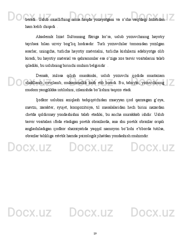 beradi.   Uslub   muallifning   nima   haqda   yozayotgani   va   о ‘sha   vaqtdagi   holatidan
ham kelib chiqadi  . 
Akademik   Izzat   Sultonning   fikriga   k о ‘ra,   uslub   yozuvchining   hayotiy
tajribasi   bilan   uzviy   bog‘liq   hodisadir.   Turli   yozuvchilar   tomonidan   yozilgan
asarlar,   uningcha,   turlicha   hayotiy   materialni,   turlicha   kishilarni   adabiyotga   olib
kiradi; bu hayotiy material va qahramonlar esa   о ‘ziga xos tasvir vositalarini talab
qiladiki, bu uslubning birinchi muhim belgisidir  . 
Demak,   xulosa   qilish   mumkinki,   uslub   yozuvchi   ijodida   muntazam
shakllanib,   rivojlanib,   mukammallik   kasb   etib   boradi.   Bu,   tabiiyki,   yozuvchining
mudom yangilikka intilishini, izlanishda b о ‘lishini taqozo etadi.
Ijodkor   uslubini   aniqlash   tadqiqotchidan   muayyan   ijod   qamragan   g‘oya,
mavzu,   xarakter,   syujet,   kompozitsiya,   til   masalalaridan   hech   birini   nazardan
chetda   qoldirmay   yondashishni   talab   etadiki,   bu   ancha   murakkab   ishdir.   Uslub
tasvir   vositalari   ifoda   etadigan   poetik   obrazlarda,   ana   shu   poetik   obrazlar   orqali
anglashiladigan   ijodkor   shaxsiyatida   yaqqol   namoyon   b о ‘lishi   e’tiborda   tutilsa,
obrazlar tahliliga estetik hamda psixologik jihatdan yondashish muhimdir. 
19 