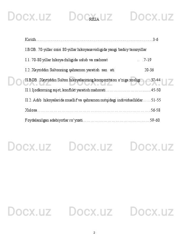 REJA
Kirizh.................................................................................................................3-6 
I.BOB. 70-yillar oxiri 80-yillar hikoyanavisligida yangi badiiy tamoyillar 
I.1. 70-80 yillar hikoyachiligida uslub va mahorat .. .7-19 
I.2. Xayriddin Sultonning qahramon yaratish  san ati 20-36    
 
II.BOB. Xayriddin Sulton hikoyalarining kompozitsion о‘ziga xosligi…..…37-44
II.1.Ijodkorning sujet, konflikt yaratish mahorati………………………........45-50
II.2. Adib  hikoyalarida muallif va qahramon nutqidagi individualliklar……51-55
Xulosa……………………………………...…………………….…………..56-58
Foydalanilgan adabiyotlar r о ‘yxati…………………………………….……59-60
2 