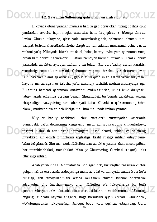 I.2. Xayriddin Sultonning qahramon yaratish san ati
Hikoyada obraz yaratish masalasi haqida gap borar ekan, uning boshqa epik
janrlardan,   avvalo,   hajm   nuqtai   nazaridan   ham   farq   qilishi   e tiborga   olinishi

lozim.   Chunki   hikoyada,   qissa   yoki   romanlardagidek,   qahramon   obrazini   turli
vaziyat, turlicha sharoitlardan kelib chiqib har tomonlama, mukammal ochib berish
imkoni   yо‘q.   Hikoyada   kichik   bir   detal,   holat,   badiiy   lavha   yoki   qahramon   nutqi
orqali ham obrazning xarakterli jihatlari namoyon bо‘lishi mumkin. Demak, obraz
yaratishda   xarakter,   ayniqsa,   muhim   о‘rin   tutadi.  Shu   bois   badiiy  asarda   xarakter
masalasiga katta e’tibor beriladi. Qahramonning xatti-harakati, yurish-turishi, biror
ishni qay yо‘sin amalga oshirishi, gap-sо‘zi va qiziqishlari asarda tasvirlanayotgan
hayotiy   manzaraga   mos   kelishi,   ya’ni   mantiqiy   izchillik   muhim   ahamiyatga   ega.
Bularning   barchasi   qahramon   xarakterini   oydinlashtirish,   uning   ichki   dunyosini
tabiiy   tarzda   ochishga   yordam   beradi.   Shuningdek,   bu   borada   xarakterni   yuzaga
chiqaradigan   vaziyatning   ham   ahamiyati   katta.   Chunki   u   qahramonning   ichki
olami, xarakter qirralari ochilishiga ma lum ma noda imkon yaratadi.	
 
80-yillar   badiiy   adabiyoti   uchun   xarakterli   xususiyatlar   «asarlarda
gumanistik   pafos   doirasining   kengayishi,   inson   konsepsiyasining   chuqurlashuvi,
insonni   tushunish   teranlashib   borayotgani,   inson   shaxsi,   tabiati   va   qalbining
murakkab,   sirli-sehrli   tomonlarini   anglashga,   kashf   etishga   intilish   ortayotgani»
bilan belgilanadi. Shu ma noda X.Sulton ham xarakter yaratar ekan, inson qalbini	

bor   murakkabliklari,   nozikliklari   bilan   (A.Chexovning   Olenkasi   singari)     aks
ettirishga intiladi. 
Adabiyotshunos   U.Normatov   ta kidlaganidek,   bir   vaqtlar   nazardan   chetda	

qolgan, aslida esa asrash, ardoqlashga munosib odat va tamoyillarimizni k о ‘z-k о ‘z
qilishga,   shu   tamoyillarimizni   о ‘zida   mujassam   etuvchi   kishilar   obrazlarini
adabiyotga   olib   kirishga   mayl   ortdi.   X.Sulton   о ‘z   hikoyalarida   bir   toifa
qahramonlar yaratdiki, ular tabiatida ana shu sifatlarni kuzatish mumkin. Ularning
bugungi   shiddatli   hayotni   anglashi,   unga   k о ‘nikishi   qiyin   kechadi.   Chunonchi,
«G‘ulomgardish»   hikoyasidagi   Sanoqul   bobo,   «Bir   oqshom   ertagi»dagi   Qori,
20 