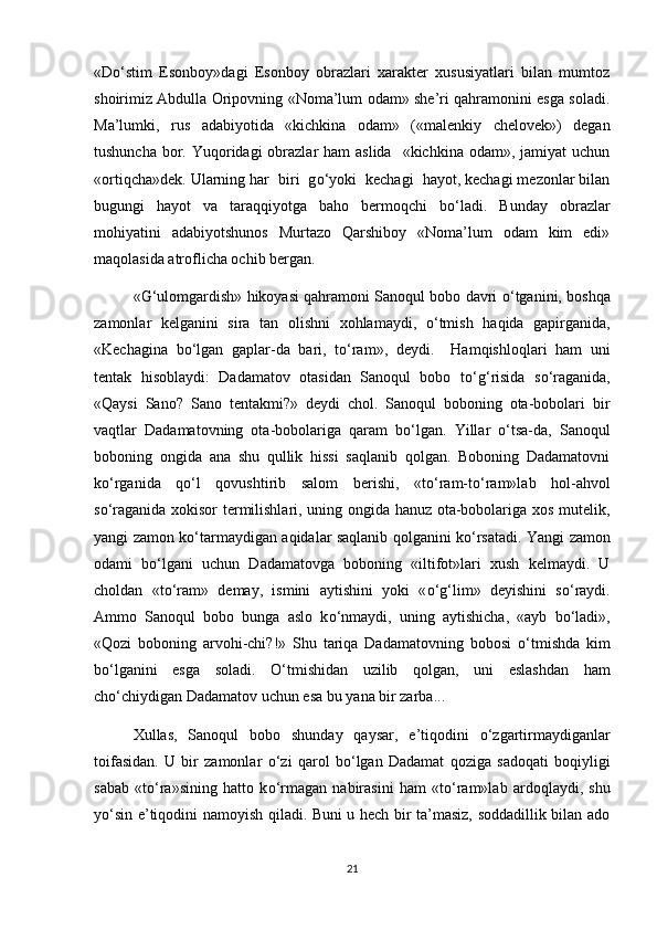 «D о ‘stim   Esonboy»dagi   Esonboy   obrazlari   xarakter   xususiyatlari   bilan   mumtoz
shoirimiz Abdulla Oripovning «Noma’lum odam» she’ri qahramonini esga soladi.
Ma’lumki,   rus   adabiyotida   «kichkina   odam»   («malenkiy   chelovek»)   degan
tushuncha  bor. Yuqoridagi  obrazlar  ham  aslida    «kichkina odam», jamiyat  uchun
«ortiqcha»dek. Ularning har  biri  g о ‘yoki  kechagi  hayot, kechagi mezonlar bilan
bugungi   hayot   va   taraqqiyotga   baho   bermoqchi   b о ‘ladi.   Bunday   obrazlar
mohiyatini   adabiyotshunos   Murtazo   Qarshiboy   «Noma’lum   odam   kim   edi»
maqolasida atroflicha ochib bergan. 
«G‘ulomgardish» hikoyasi qahramoni Sanoqul bobo davri   о ‘tganini, boshqa
zamonlar   kelganini   sira   tan   olishni   xohlamaydi,   о ‘tmish   haqida   gapirganida,
«Kechagina   b о ‘lgan   gaplar-da   bari,   t о ‘ram»,   deydi.     Hamqishloqlari   ham   uni
tentak   hisoblaydi:   Dadamatov   otasidan   Sanoqul   bobo   t о ‘g‘risida   s о ‘raganida,
«Qaysi   Sano?   Sano   tentakmi?»   deydi   chol.   Sanoqul   boboning   ota-bobolari   bir
vaqtlar   Dadamatovning   ota-bobolariga   qaram   b о ‘lgan.   Yillar   о ‘tsa-da,   Sanoqul
boboning   ongida   ana   shu   qullik   hissi   saqlanib   qolgan.   Boboning   Dadamatovni
k о ‘rganida   q о ‘l   qovushtirib   salom   berishi,   «t о ‘ram-t о ‘ram»lab   hol-ahvol
s о ‘raganida xokisor termilishlari, uning ongida hanuz ota-bobolariga xos mutelik,
yangi zamon k о ‘tarmaydigan aqidalar saqlanib qolganini k о ‘rsatadi. Yangi zamon
odami   b о ‘lgani   uchun   Dadamatovga   boboning   «iltifot»lari   xush   kelmaydi.   U
choldan   «t о ‘ram»   demay,   ismini   aytishini   yoki   « о ‘g‘lim»   deyishini   s о ‘raydi.
Ammo   Sanoqul   bobo   bunga   aslo   k о ‘nmaydi,   uning   aytishicha,   «ayb   b о ‘ladi»,
«Qozi   boboning   arvohi-chi?!»   Shu   tariqa   Dadamatovning   bobosi   о ‘tmishda   kim
b о ‘lganini   esga   soladi.   О ‘tmishidan   uzilib   qolgan,   uni   eslashdan   ham
ch о ‘chiydigan Dadamatov uchun esa bu yana bir zarba... 
Xullas,   Sanoqul   bobo   shunday   qaysar,   e’tiqodini   о ‘zgartirmaydiganlar
toifasidan.   U   bir   zamonlar   о ‘zi   qarol   b о ‘lgan   Dadamat   qoziga   sadoqati   boqiyligi
sabab   «t о ‘ra»sining   hatto   k о ‘rmagan   nabirasini   ham   «t о ‘ram»lab   ardoqlaydi,   shu
y о ‘sin e’tiqodini namoyish qiladi. Buni u hech bir ta’masiz, soddadillik bilan ado
21 