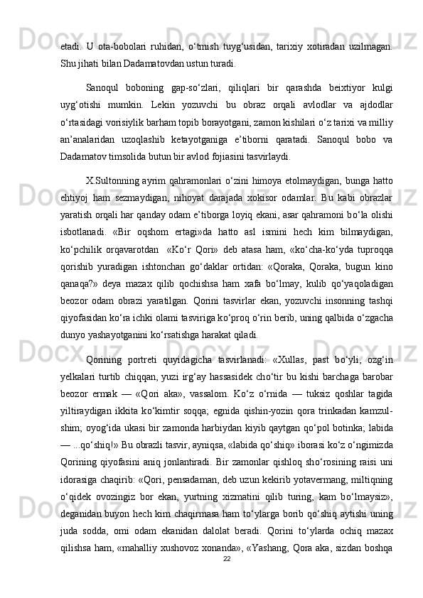 etadi.   U   ota-bobolari   ruhidan,   о ‘tmish   tuyg‘usidan,   tarixiy   xotiradan   uzilmagan.
Shu jihati bilan Dadamatovdan ustun turadi.
Sanoqul   boboning   gap-s о ‘zlari,   qiliqlari   bir   qarashda   beixtiyor   kulgi
uyg‘otishi   mumkin.   Lekin   yozuvchi   bu   obraz   orqali   avlodlar   va   ajdodlar
о ‘rtasidagi vorisiylik barham topib borayotgani, zamon kishilari  о ‘z tarixi va milliy
an’analaridan   uzoqlashib   ketayotganiga   e’tiborni   qaratadi.   Sanoqul   bobo   va
Dadamatov timsolida butun bir avlod fojiasini tasvirlaydi. 
X.Sultonning ayrim qahramonlari   о ‘zini himoya etolmaydigan, bunga hatto
ehtiyoj   ham   sezmaydigan,   nihoyat   darajada   xokisor   odamlar.   Bu   kabi   obrazlar
yaratish orqali har qanday odam e’tiborga loyiq ekani, asar qahramoni b о ‘la olishi
isbotlanadi.   «Bir   oqshom   ertagi»da   hatto   asl   ismini   hech   kim   bilmaydigan,
k о ‘pchilik   orqavarotdan     «K о ‘r   Qori»   deb   atasa   ham,   «k о ‘cha-k о ‘yda   tuproqqa
qorishib   yuradigan   ishtonchan   g о ‘daklar   ortidan:   «Qoraka,   Qoraka,   bugun   kino
qanaqa?»   deya   mazax   qilib   qochishsa   ham   xafa   b о ‘lmay,   kulib   q о ‘yaqoladigan
beozor   odam   obrazi   yaratilgan.   Qorini   tasvirlar   ekan,   yozuvchi   insonning   tashqi
qiyofasidan k о ‘ra ichki olami tasviriga k о ‘proq  о ‘rin berib, uning qalbida  о ‘zgacha
dunyo yashayotganini k о ‘rsatishga harakat qiladi. 
Qorining   portreti   quyidagicha   tasvirlanadi:   «Xullas,   past   b о ‘yli,   ozg‘in
yelkalari   turtib   chiqqan,   yuzi   irg‘ay   hassasidek   ch о ‘tir   bu   kishi   barchaga   barobar
beozor   ermak   —   «Qori   aka»,   vassalom.   K о ‘z   о ‘rnida   —   tuksiz   qoshlar   tagida
yiltiraydigan   ikkita   k о ‘kimtir   soqqa;   egnida   qishin-yozin   qora   trinkadan   kamzul-
shim; oyog‘ida ukasi bir zamonda harbiydan kiyib qaytgan q о ‘pol botinka; labida
— ...q о ‘shiq!» Bu obrazli tasvir, ayniqsa, «labida q о ‘shiq» iborasi k о ‘z  о ‘ngimizda
Qorining   qiyofasini   aniq   jonlantiradi.   Bir   zamonlar   qishloq   sh о ‘rosining   raisi   uni
idorasiga chaqirib: «Qori, pensadaman, deb uzun kekirib yotavermang, miltiqning
о ‘qidek   ovozingiz   bor   ekan,   yurtning   xizmatini   qilib   turing,   kam   b о ‘lmaysiz»,
deganidan buyon hech kim chaqirmasa ham  t о ‘ylarga borib q о ‘shiq aytishi  uning
juda   sodda,   omi   odam   ekanidan   dalolat   beradi.   Qorini   t о ‘ylarda   ochiq   mazax
qilishsa ham, «mahalliy xushovoz xonanda», «Yashang,  Qora aka, sizdan boshqa
22 