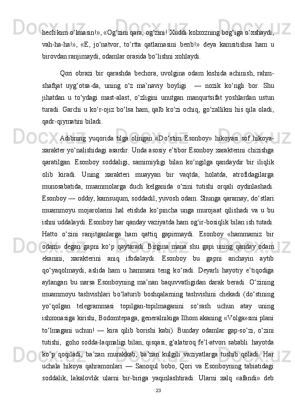 hech kim  о ‘lmasin!», «Og‘zini qara, og‘zini! Xuddi kolxozning bog‘iga  о ‘xshaydi,
vah-ha-ha!»,   «E,   j о ‘natvor,   t о ‘rtta   qatlamasini   berib!»   deya   kamsitishsa   ham   u
birovdan ranjimaydi, odamlar orasida b о ‘lishni xohlaydi.
Qori   obrazi   bir   qarashda   bechora,   uvolgina   odam   kishida   achinish,   rahm-
shafqat   uyg‘otsa-da,   uning   о ‘z   ma’naviy   boyligi     —   nozik   k о ‘ngli   bor.   Shu
jihatdan   u   t о ‘ydagi   mast-alast,   о ‘zligini   unutgan   manqurtsifat   yoshlardan   ustun
turadi. Garchi u k о ‘r-ojiz b о ‘lsa ham, qalb k о ‘zi  ochiq, g о ‘zallikni  his qila oladi,
qadr-qiymatini biladi.
Adibning   yuqorida   tilga   olingan   «D о ‘stim   Esonboy»   hikoyasi   sof   hikoya-
xarakter y о ‘nalishidagi asardir. Unda asosiy e’tibor Esonboy xarakterini chizishga
qaratilgan.   Esonboy   soddaligi,   samimiyligi   bilan   k о ‘ngilga   qandaydir   bir   iliqlik
olib   kiradi.   Uning   xarakteri   muayyan   bir   vaqtda,   holatda,   atrofidagilarga
munosabatida,   muammolarga   duch   kelganida   о ‘zini   tutishi   orqali   oydinlashadi.
Esonboy — oddiy, kamsuqum, soddadil, yuvosh odam. Shunga qaramay, d о ‘stlari
muammoyu   mojarolarini   hal   etishda   k о ‘pincha   unga   murojaat   qilishadi   va   u   bu
ishni uddalaydi. Esonboy har qanday vaziyatda ham og‘ir-bosiqlik bilan ish tutadi.
Hatto   о ‘zini   ranjitganlarga   ham   qattiq   gapirmaydi.   Esonboy   «hammamiz   bir
odam»   degan   gapni   k о ‘p   qaytaradi.   Birgina   mana   shu   gapi   uning   qanday   odam
ekanini,   xarakterini   aniq   ifodalaydi.   Esonboy   bu   gapni   anchayin   aytib
q о ‘yaqolmaydi,   aslida   ham   u   hammani   teng   k о ‘radi.   Deyarli   hayotiy   e’tiqodiga
aylangan   bu   narsa   Esonboyning   ma’nan   baquvvatligidan   darak   beradi.   О ‘zining
muammoyu   tashvishlari   b о ‘laturib   boshqalarning   tashvishini   chekadi   (d о ‘stining
y о ‘qolgan   telegrammasi   topilgan-topilmaganini   s о ‘rash   uchun   atay   uning
ishxonasiga kirishi, Bodomtepaga, generalnikiga Ilhom akaning «Volga»sini plani
t о ‘lmagani   uchun!   —   kira   qilib   borishi   kabi).   Bunday   odamlar   gap-s о ‘zi,   о ‘zini
tutishi,  goho sodda-laqmaligi bilan, qisqasi, g‘alatiroq fe’l-atvori sababli  hayotda
k о ‘p   qoqiladi,   ba’zan   murakkab,   ba’zan   kulgili   vaziyatlarga   tushib   qoladi.   Har
uchala   hikoya   qahramonlari   —   Sanoqul   bobo,   Qori   va   Esonboyning   tabiatidagi
soddalik,   lakalovlik   ularni   bir-biriga   yaqinlashtiradi.   Ularni   xalq   «afandi»   deb
23 