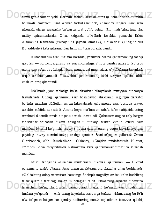 ataydigan   odamlar   yoki   g‘aroyib   tabiatli   kishilar   sirasiga   ham   kiritish   mumkin
b о ‘lsa-da,   yozuvchi   Said   Ahmad   ta’kidlaganidek,   «Esonboy   singari   insonlarga
ishonish,  ularga suyanish»  ba’zan  zarurat  b о ‘lib qoladi. Shu jihati  bilan ham  ular
milliy   qahramonlardir.   О ‘rni   kelganda   ta’kidlash   kerakki,   yozuvchi   Erkin
A’zamning   Ramazon   («Anoyining   jaydari   olmasi»),   K о ‘kaldosh   («Bog‘bololik
K о ‘kaldosh») kabi qahramonlari ham shu toifa obrazlardandir.
Kuzatishlarimizdan ma’lum b о ‘ldiki, yozuvchi odatda qahramonning tashqi
qiyofasi   —   portreti,   kiyinishi   va   yurish-turishiga   e’tibor   qaratavermaydi,   k о ‘proq
uning gap-s о ‘zi, atrofidagilar bilan munosabat-muomalasi,   о ‘y-fikrlarini tasvirlash
orqali   xarakter   yaratadi.   Yozuvchini   qahramonning   ichki   dunyosi,   qalbini   tahlil
etish k о ‘proq qiziqtiradi. 
Ma’lumki,   janr   tabiatiga   k о ‘ra   aksariyat   hikoyalarda   muayyan   bir   voqea
tasvirlanadi.   Undagi   qahramon   asar   boshidayoq   shakllanib   ulgurgan   xarakter
b о ‘lishi   mumkin.   X.Sulton   ayrim   hikoyalarida   qahramonni   asar   boshida   tayyor
xarakter sifatida k о ‘rsatadi. Ammo keyin ma’lum bir sabab, ta’sir natijasida uning
xarakteri dinamik tarzda  о ‘zgarib borishi kuzatiladi. Qahramon ongida r о ‘y bergan
ziddiyatlar   oqibatida   hikoya   s о ‘ngida   u   mutlaqo   teskari   evrilib   ketishi   ham
mumkin. Muallif k о ‘pincha asosiy e’tiborni qahramonning voqea tasvirlanayotgan
paytdagi     ruhiy   olamini   tadqiq   etishga   qaratadi.   Buni   «Qog‘oz   gullar»da   Omon
G‘aniyevich,   «Yo,   Jamshid!»da     О ‘rinboy,   «Grajdan   mudofaasi»da   Hikmat,
«Y о ‘qchilik   va   t о ‘qchilik»da   Rahmatulla   kabi   qahramonlar   timsolida   kuzatish
mumkin. 
Misol   tariqasida   «Grajdan   mudofaasi»   hikoyasi   qahramoni   —   Hikmat
obraziga   t о ‘xtalib   о ‘tamiz.  Asar   uning  xarakteriga  oid  chizgilar  bilan  boshlanadi:
«G о ‘dakning oddiy xarxashasi ham unga Shekspir tragediyalaridan k о ‘ra kuchliroq
ta’sir   qilardi»   tarzidagi   bir   oz   mubolag‘ali   ta’rif   Hikmatning   tabiatan   nihoyatda
ta’sirchan,   k о ‘ngilchanligidan   darak   beradi.   Farzand   k о ‘rgach   esa   u   batamom
tinchini y о ‘qotadi — endi uning hayotidan xavotirga tushadi. Hikmatning bu fe’li
о ‘zi   t о ‘qnash   kelgan   har   qanday   hodisaning   xunuk   oqibatlarini   tasavvur   qilishi,
24 