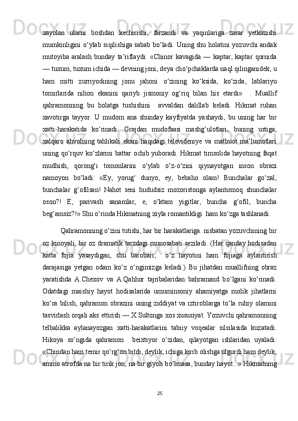 xayolan   ularni   boshdan   kechirishi,   farzandi   va   yaqinlariga   zarar   yetkazishi
mumkinligini   о ‘ylab siqilishiga sabab b о ‘ladi. Uning shu holatini yozuvchi andak
mutoyiba   aralash   bunday   ta’riflaydi:   «Chinor   kavagida   —   kaptar,   kaptar   qornida
— tuxum, tuxum ichida — devning joni, deya ch о ‘pchaklarda naql qilinganidek, u
ham   mitti   zurriyodining   jonu   jahoni   о ‘zining   k о ‘ksida,   k о ‘zida,   lablariyu
tomirlarida   nihon   ekanini   qariyb   jismoniy   og‘riq   bilan   his   etardi»     .   Muallif
qahramonning   bu   holatga   tushishini     avvaldan   dalillab   keladi.   Hikmat   ruhan
xavotirga   tayyor.   U   mudom   ana   shunday   kayfiyatda   yashaydi,   bu   uning   har   bir
xatti-harakatida   k о ‘rinadi.   Grajdan   mudofaasi   mashg‘ulotlari,   buning   ustiga,
xalqaro   ahvolning   tahlikali   ekani   haqidagi   televideniye   va   matbuot   ma’lumotlari
uning q о ‘rquv k о ‘zlarini battar ochib yuboradi. Hikmat  timsolida hayotning faqat
mudhish,   qorong‘i   tomonlarini   о ‘ylab   о ‘z- о ‘zini   qiynayotgan   inson   obrazi
namoyon   b о ‘ladi:   «Ey,   yorug‘   dunyo,   ey,   bebaho   olam!   Bunchalar   g о ‘zal,
bunchalar   g‘ofilsan!   Nahot   seni   hududsiz   mozoristonga   aylantirmoq   shunchalar
oson?!   E,   parivash   sanamlar,   e,   о ‘ktam   yigitlar,   buncha   g‘ofil,   buncha
beg‘amsiz?!» Shu  о ‘rinda Hikmatning xiyla romantikligi  ham k о ‘zga tashlanadi.
Qahramonning  о ‘zini tutishi, har bir harakatlariga  nisbatan yozuvchining bir
oz kinoyali, bir oz dramatik tarzdagi  munosabati  seziladi. (Har qanday hodisadan
katta   fojia   yasaydigan,   shu   barobari,     о ‘z   hayotini   ham   fojiaga   aylantirish
darajasiga   yetgan   odam   k о ‘z   о ‘ngimizga   keladi.)   Bu   jihatdan   muallifning   obraz
yaratishda   A.Chexov   va   A.Qahhor   tajribalaridan   bahramand   b о ‘lgani   k о ‘rinadi.
Odatdagi   maishiy   hayot   hodisalarida   umuminsoniy   ahamiyatga   molik   jihatlarni
k о ‘ra bilish, qahramon obrazini  uning ziddiyat  va iztiroblarga t о ‘la ruhiy olamini
tasvirlash orqali aks ettirish — X.Sultonga xos xususiyat. Yozuvchi qahramonning
telbalikka   aylanayozgan   xatti-harakatlarini   tabiiy   voqealar   silsilasida   kuzatadi.
Hikoya   s о ‘ngida   qahramon     beixtiyor   о ‘zidan,   qilayotgan   ishlaridan   uyaladi:
«Chindan ham temir q о ‘rg‘on bitdi, deylik, ichiga kirib olishga ulgurdi ham deylik,
ammo atrofda na bir tirik jon, na bir giyoh b о ‘lmasa, bunday hayot...» Hikmatning
25 