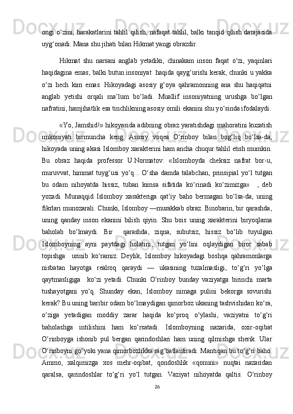 ongi   о ‘zini, harakatlarini tahlil qilish, nafaqat tahlil, balki tanqid qilish darajasida
uyg‘onadi. Mana shu jihati bilan Hikmat yangi obrazdir.
Hikmat   shu   narsani   anglab   yetadiki,   chinakam   inson   faqat   о ‘zi,   yaqinlari
haqidagina emas, balki butun insoniyat   haqida qayg‘urishi kerak, chunki u yakka
о ‘zi   hech   kim   emas.   Hikoyadagi   asosiy   g‘oya   qahramonning   ana   shu   haqiqatni
anglab   yetishi   orqali   ma’lum   b о ‘ladi.   Muallif   insoniyatning   urushga   b о ‘lgan
nafratini, hamjihatlik esa tinchlikning asosiy omili ekanini shu y о ‘sinda ifodalaydi.
«Yo, Jamshid!» hikoyasida adibning obraz yaratishdagi mahoratini kuzatish
imkoniyati   birmuncha   keng.   Asosiy   voqea   О ‘rinboy   bilan   bog‘liq   b о ‘lsa-da,
hikoyada uning akasi Islomboy xarakterini ham ancha chuqur tahlil etish mumkin.
Bu   obraz   haqida   professor   U.Normatov:   «Islomboyda   cheksiz   nafrat   bor-u,
muruvvat,   himmat   tuyg‘usi   y о ‘q...   О ‘sha   damda   talabchan,   prinsipial   y о ‘l   tutgan
bu   odam   nihoyatda   hissiz,   tuban   kimsa   sifatida   k о ‘rinadi   k о ‘zimizga»     ,   deb
yozadi.   Munaqqid   Islomboy   xarakteriga   qat’iy   baho   bermagan   b о ‘lsa-da,   uning
fikrlari munozarali. Chunki, Islomboy —murakkab obraz. Binobarin, bir qarashda,
uning   qanday   inson   ekanini   bilish   qiyin.   Shu   bois   uning   xarakterini   biryoqlama
baholab   b о ‘lmaydi.   Bir     qarashda,   ziqna,   subutsiz,   hissiz   b о ‘lib   tuyulgan
Islomboyning   ayni   paytdagi   holatini,   tutgan   y о ‘lini   oqlaydigan   biror   sabab
topishga     urinib   k о ‘ramiz.   Deylik,   Islomboy   hikoyadagi   boshqa   qahramonlarga
nisbatan   hayotga   realroq   qaraydi   —   ukasining   tuzalmasligi,   t о ‘g‘ri   y о ‘lga
qaytmasligiga     k о ‘zi   yetadi.   Chunki   О ‘rinboy   bunday   vaziyatga   birinchi   marta
tushayotgani   y о ‘q.   Shunday   ekan,   Islomboy   nimaga   pulini   bekorga   sovurishi
kerak? Bu uning baribir odam b о ‘lmaydigan qimorboz ukaning tashvishidan k о ‘ra,
о ‘ziga   yetadigan   moddiy   zarar   haqida   k о ‘proq   о ‘ylashi,   vaziyatni   t о ‘g‘ri
baholashga   intilishini   ham   k о ‘rsatadi.   Islomboyning   nazarida,   oxir-oqibat
О ‘rinboyga   ishonib   pul   bergan   qarindoshlari   ham   uning   qilmishga   sherik.   Ular
О ‘rinboyni g о ‘yoki yana qimorbozlikka rag‘batlantiradi. Mantiqan bu t о ‘g‘ri baho.
Ammo,   xalqimizga   xos   mehr-oqibat,   qondoshlik   «qonuni»   nuqtai   nazaridan
qaralsa,   qarindoshlar   t о ‘g‘ri   y о ‘l   tutgan.   Vaziyat   nihoyatda   qaltis.   О ‘rinboy
26 