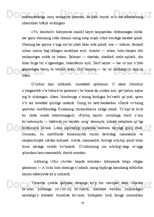 imkoniyatlariga   uzoq   taraqqiyot   jarayoni,   k о ‘plab   buyuk   s о ‘z   san’atkorlarining
izlanishlari tufayli erishilgan» . 
  «Yo,   Jamshid!»   hikoyasida   muallif   hayot   haqiqatidan   chekinmagan   holda,
har qaysi obrazning ichki olamini uning nutqi orqali ochib berishga harakat qiladi.
Ularning har qaysisi  о ‘ziga xos bir jihati bilan esda qoladi: ona — xokisor, farzand
uchun   umrini   bag‘ishlagan   mushtipar   ayol;   Anzirat   —   oilam,   bola-chaqam   deb
yashayotgan   sodda   uy   bekasi;   Salomat   —   shartaki,   shaddod,   mehr-oqibatli,   shu
bilan   birga   tez   о ‘zgaradigan,   hukmfarmo   ayol;   Zarif   nayza   —   har   s о ‘zini   о ‘ylab
gapiradigan   bosiq   va   vazmin   kishi;   Orif   baqiroq   —   bir   oz   nasihatg о ‘y,   lanjroq
odam. 
О ‘rinboy   ham   ziddiyatli,   murakkab   qahramon.   U   akasi   Islomboy
о ‘ylaganidek  о ‘ta beburd va qasamx о ‘r b о ‘lmasa-da, irodasi sust, qat’iyatsiz, aqlini
yig‘ib   ololmagan.   Akasi   Islomboyga   о ‘zining   kimligini   k о ‘rsatib   q о ‘yish,   qasos
о ‘ti   uni   tavakkal   qilishga   undaydi.   Uning   bu   xatti-harakatlari   «Daydi   t о ‘tining
qaytishi»   multfilmidagi   Keshaning   chiranishlarini   yodga   soladi.   T о ‘tiq о ‘sh   hech
bir   ishda   omadi   kelavermagach,   «Porloq   hayot»   sovxoziga   borib   о ‘zini
k о ‘rsatmoqchi — traktorda yer haydab, urug‘ ekmoqchi, yuksak natijalarni q о ‘lga
kiritmoqchi   b о ‘ladi.   Lekin   uquvsizligi   oqibatida   traktorni   daryoga   g‘arq   etadi.
Umuman,   bu   multfilmda   kommunistik   tuzum   davridagi   manmanlik   va
maqtanchoqlik   ustidan   kulinadi.   Aslida,   manmanlik,   birovga   achchiq   qilish   bilan
biron   narsaga   erishib   b о ‘lmaydi.   О ‘rinboyning   jon   achchig‘idagi   s о ‘nggi
qilmishini ham manmanlik, deyish mumkin.
  Adibning   «Olis   «Artek»   haqida   xotiralar»   hikoyasida   talqin   etilgan
qahramon — A’lochi bola obraziga  о ‘xshash, uning taqdiriga hamohang tafsilotlar
bayoni adabiyotda k о ‘p uchraydi. 
Yozuvchi   ijodida   qariyalar   obraziga   k о ‘p   bor   murojaat   etadi.   Ulardan
ba’zilari   yoshlarga   y о ‘l-y о ‘riq   k о ‘rsatish,   maslahat   berishni   yoqtiradigan
nasihatg о ‘y   keksalar   timsolida   k о ‘rinsa,   boshqalari   hech   kimga   yomonlikni
28 