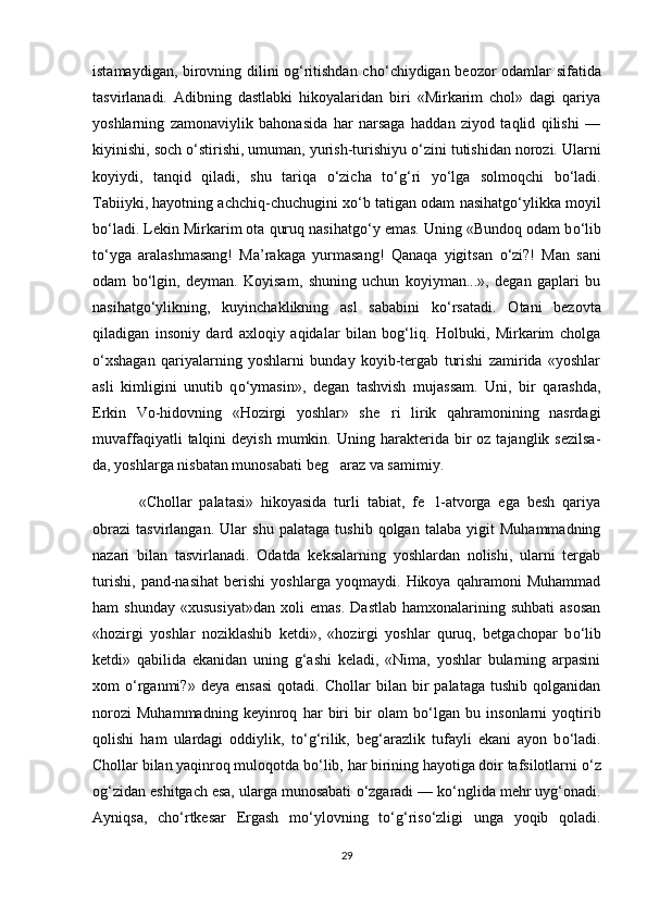 istamaydigan, birovning dilini og‘ritishdan ch о ‘chiydigan beozor odamlar sifatida
tasvirlanadi.   Adibning   dastlabki   hikoyalaridan   biri   «Mirkarim   chol»   dagi   qariya
yoshlarning   zamonaviylik   bahonasida   har   narsaga   haddan   ziyod   taqlid   qilishi   —
kiyinishi, soch  о ‘stirishi, umuman, yurish-turishiyu  о ‘zini tutishidan norozi. Ularni
koyiydi,   tanqid   qiladi,   shu   tariqa   о ‘zicha   t о ‘g‘ri   y о ‘lga   solmoqchi   b о ‘ladi.
Tabiiyki, hayotning achchiq-chuchugini x о ‘b tatigan odam nasihatg о ‘ylikka moyil
b о ‘ladi. Lekin Mirkarim ota quruq nasihatg о ‘y emas. Uning «Bundoq odam b о ‘lib
t о ‘yga   aralashmasang!   Ma’rakaga   yurmasang!   Qanaqa   yigitsan   о ‘zi?!   Man   sani
odam   b о ‘lgin,   deyman.   Koyisam,   shuning   uchun   koyiyman...»,   degan   gaplari   bu
nasihatg о ‘ylikning,   kuyinchaklikning   asl   sababini   k о ‘rsatadi.   Otani   bezovta
qiladigan   insoniy   dard   axloqiy   aqidalar   bilan   bog‘liq.   Holbuki,   Mirkarim   cholga
о ‘xshagan   qariyalarning   yoshlarni   bunday   koyib-tergab   turishi   zamirida   «yoshlar
asli   kimligini   unutib   q о ‘ymasin»,   degan   tashvish   mujassam.   Uni,   bir   qarashda,
Erkin   Vo-hidovning   «Hozirgi   yoshlar»   she ri   lirik   qahramonining   nasrdagi
muvaffaqiyatli  talqini   deyish  mumkin.  Uning  harakterida  bir  oz   tajanglik  sezilsa-
da, yoshlarga nisbatan munosabati beg araz va samimiy.	

  «Chollar   palatasi»   hikoyasida   turli   tabiat,   fe l-atvorga   ega   besh   qariya	

obrazi   tasvirlangan.   Ular   shu   palataga   tushib   qolgan   talaba   yigit   Muhammadning
nazari   bilan   tasvirlanadi.   Odatda   keksalarning   yoshlardan   nolishi,   ularni   tergab
turishi,   pand-nasihat   berishi   yoshlarga   yoqmaydi.   Hikoya   qahramoni   Muhammad
ham   shunday   «xususiyat»dan   xoli   emas.   Dastlab   hamxonalarining  suhbati   asosan
«hozirgi   yoshlar   noziklashib   ketdi»,   «hozirgi   yoshlar   quruq,   betgachopar   b о ‘lib
ketdi»   qabilida   ekanidan   uning   g‘ashi   keladi,   «Nima,   yoshlar   bularning   arpasini
xom   о ‘rganmi?»   deya  ensasi   qotadi.   Chollar   bilan   bir   palataga   tushib   qolganidan
norozi   Muhammadning   keyinroq   har   biri   bir   olam   b о ‘lgan   bu   insonlarni   yoqtirib
qolishi   ham   ulardagi   oddiylik,   t о ‘g‘rilik,   beg‘arazlik   tufayli   ekani   ayon   b о ‘ladi.
Chollar bilan yaqinroq muloqotda b о ‘lib, har birining hayotiga doir tafsilotlarni  о ‘z
og‘zidan eshitgach esa, ularga munosabati  о ‘zgaradi — k о ‘nglida mehr uyg‘onadi.
Ayniqsa,   ch о ‘rtkesar   Ergash   m о ‘ylovning   t о ‘g‘ris о ‘zligi   unga   yoqib   qoladi.
29 