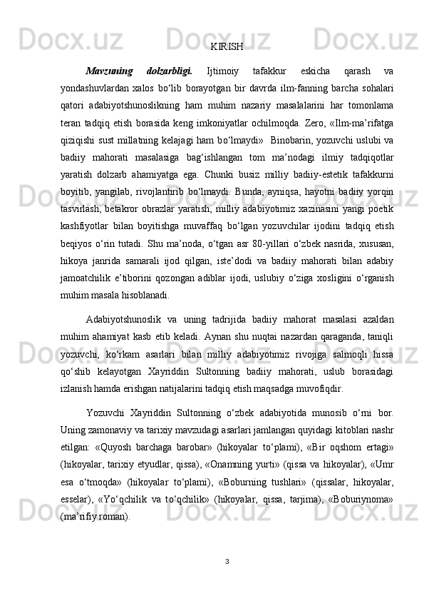 KIRISH
Mavzuning   dolzarbligi.   Ijtimoiy   tafakkur   eskicha   qarash   va
yondashuvlardan   xalos   b о ‘lib   borayotgan   bir   davrda   ilm-fanning   barcha   sohalari
qatori   adabiyotshunoslikning   ham   muhim   nazariy   masalalarini   har   tomonlama
teran   tadqiq   etish   borasida   keng   imkoniyatlar   ochilmoqda.   Zero,   «Ilm-ma’rifatga
qiziqishi  sust  millatning kelajagi  ham  b о ‘lmaydi»   Binobarin, yozuvchi  uslubi va
badiiy   mahorati   masalasiga   bag‘ishlangan   tom   ma’nodagi   ilmiy   tadqiqotlar
yaratish   dolzarb   ahamiyatga   ega.   Chunki   busiz   milliy   badiiy-estetik   tafakkurni
boyitib,   yangilab,   rivojlantirib   b о ‘lmaydi.   Bunda,   ayniqsa,   hayotni   badiiy   yorqin
tasvirlash,   betakror   obrazlar   yaratish,   milliy   adabiyotimiz   xazinasini   yangi   poetik
kashfiyotlar   bilan   boyitishga   muvaffaq   b о ‘lgan   yozuvchilar   ijodini   tadqiq   etish
beqiyos   о ‘rin   tutadi.   Shu   ma’noda,   о ‘tgan   asr   80-yillari   о ‘zbek   nasrida,   xususan,
hikoya   janrida   samarali   ijod   qilgan,   iste’dodi   va   badiiy   mahorati   bilan   adabiy
jamoatchilik   e’tiborini   qozongan   adiblar   ijodi,   uslubiy   о ‘ziga   xosligini   о ‘rganish
muhim masala hisoblanadi. 
Adabiyotshunoslik   va   uning   tadrijida   badiiy   mahorat   masalasi   azaldan
muhim   ahamiyat   kasb   etib   keladi.   Aynan   shu   nuqtai   nazardan   qaraganda,   taniqli
yozuvchi,   k о ‘rkam   asarlari   bilan   milliy   adabiyotimiz   rivojiga   salmoqli   hissa
q о ‘shib   kelayotgan   Xayriddin   Sultonning   badiiy   mahorati,   uslub   borasidagi
izlanish hamda erishgan natijalarini tadqiq etish maqsadga muvofiqdir.  
Yozuvchi   Xayriddin   Sultonning   о ‘zbek   adabiyotida   munosib   о ‘rni   bor.
Uning zamonaviy va tarixiy mavzudagi asarlari jamlangan quyidagi kitoblari nashr
etilgan:   «Quyosh   barchaga   barobar»   (hikoyalar   t о ‘plami),   «Bir   oqshom   ertagi»
(hikoyalar,   tarixiy   etyudlar,   qissa),   «Onamning   yurti»   (qissa   va  hikoyalar),  «Umr
esa   о ‘tmoqda»   (hikoyalar   t о ‘plami),   «Boburning   tushlari»   (qissalar,   hikoyalar,
esselar),   «Y о ‘qchilik   va   t о ‘qchilik»   (hikoyalar,   qissa,   tarjima),   «Boburiynoma»
(ma’rifiy roman). 
3 