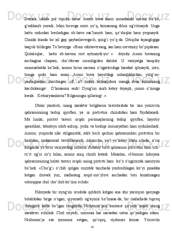 Demak,   ishlab   pul   topishi   zarur.   Asom   buva   doim   nimadandir   norozi   b о ‘lib,
g‘ashlanib   yuradi,   lekin   birovga   ozori   y о ‘q,   kimsaning   dilini   og‘ritmaydi.   Unga
hatto   radiodan   beriladigan   ob-havo   ma’lumoti   ham,   q о ‘shiqlar   ham   yoqmaydi.
Chunki   kunda   bir   xil   gap   qaytarilavergach,   qizig‘i   y о ‘q-da.   Ortiqcha   tajangligiga
taajjub bildirgan T о ‘lavoyga: «Buni eshitaversang, san ham nervinniy b о ‘pqolasan.
Qiztaloqlar,     hatto   ob-havoni   rost   aytmaydi-yu!..»     deyishi   Asom   buvaning
anchagina   chapani,   ch о ‘rtkesar   insonligidan   dalolat.   U   vaziyatga   tanqidiy
munosabatda   b о ‘ladi,   ammo   biron   narsani   о ‘zgartirishga   harakat   qilmaydi,   zero,
bunga   qodir   ham   emas.   Asom   buva   hayotdagi   nohaqliklardan,   yolg‘on-
yashiqlardan   charchagan:   «E,   о ‘t   tushib   ketmaydimi   manga   desa   kolxozning
karchikasiga!     О ‘lamanmi   endi!   Oyog‘im   sinib   ketay   deyapti,   jonim   о ‘zimga
kerak... Ketmaysanlarmi? Bilganingni qillaring!..»  
Obraz   yaratish,   uning   xarakter   belgilarini   tasvirlashda   ba zan   yozuvchi
qahramonning   tashqi   qiyofasi,   ya ni   portretini   chizishdan   ham   foydalanadi.	

Ma lumki,   portret   tasviri   orqali   personajlarning   tashqi   qiyofasi,   hayotiy	

qarashlari, tabiatiyu odob-axloqi, yoshi va boshqa xususiyatlari ham oydinlashadi.
Ammo,   yuqorida   zikr   etilganidek,   adib   hech   qachon   qahramonlari   portretini   bir
boshdan,   mukammal   tasvirlamaydi.   Aksincha,   y о ‘l-y о ‘lakay   matn   ichida,   о ‘rni
kelganda yo biror vaziyatdagi holatini ifodalay turib qahramon portretini ham uch-
t о ‘rt   og‘iz   s о ‘z   bilan,   ammo   aniq   chizib   ketadi.   Masalan,   «Nomus»   hikoyasi
qahramonining holati tasviri orqali uning portreti ham   k о ‘z   о ‘ngimizda namoyon
b о ‘ladi:   «Ch о ‘g‘i   о ‘chib   qolgan   muzdek   tanchada   yonboshlagan   k о ‘yi   pinakka
ketgan   chuvak   yuz,   mallarang   soqol-m о ‘ylovi   anchadan   beri   kuzalmagan
ushoqqina chol ch о ‘chib k о ‘zini ochdi»   
Hikoyada   bir   oyog‘ini   urushda   qoldirib   kelgan   ana   shu   yarimjon   qariyaga
bolalikdan   birga   о ‘sgan,   qiyomatli   og‘aynisi   b о ‘lmasa-da,   bir   mahallada   tuproq
changitib   katta   b о ‘lgan   tengdoshi   Nishonx о ‘jani   kontrast   q о ‘yish   orqali   uning
xarakteri   ochiladi.   Chol   oriyatli,   nomusni   har   narsadan   ustun   q о ‘yadigan   odam.
Nishonx о ‘ja   esa   iymonini   sotgan,   q о ‘rqoq,   vijdonsiz   kimsa.   Yozuvchi
31 