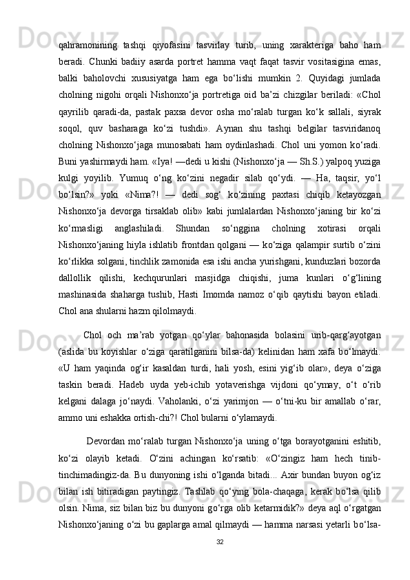 qahramonining   tashqi   qiyofasini   tasvirlay   turib,   uning   xarakteriga   baho   ham
beradi.   Chunki   badiiy   asarda   portret   hamma   vaqt   faqat   tasvir   vositasigina   emas,
balki   baholovchi   xususiyatga   ham   ega   b о ‘lishi   mumkin   2.   Quyidagi   jumlada
cholning   nigohi   orqali   Nishonx о ‘ja   portretiga   oid   ba’zi   chizgilar   beriladi:   «Chol
qayrilib   qaradi-da,   pastak   paxsa   devor   osha   m о ‘ralab   turgan   k о ‘k   sallali,   siyrak
soqol,   quv   basharaga   k о ‘zi   tushdi».   Aynan   shu   tashqi   belgilar   tasviridanoq
cholning   Nishonx о ‘jaga   munosabati   ham   oydinlashadi.   Chol   uni   yomon   k о ‘radi.
Buni yashirmaydi ham. «Iya! —dedi u kishi (Nishonx о ‘ja — Sh.S.) yalpoq yuziga
kulgi   yoyilib.   Yumuq   о ‘ng   k о ‘zini   negadir   silab   q о ‘ydi.   —   Ha,   taqsir,   y о ‘l
b о ‘lsin?»   yoki   «Nima?!   —   dedi   sog‘   k о ‘zining   paxtasi   chiqib   ketayozgan
Nishonx о ‘ja   devorga   tirsaklab   olib»   kabi   jumlalardan   Nishonx о ‘janing   bir   k о ‘zi
k о ‘rmasligi   anglashiladi.   Shundan   s о ‘nggina   cholning   xotirasi   orqali
Nishonx о ‘janing  hiyla ishlatib  frontdan  qolgani  —  k о ‘ziga  qalampir  surtib   о ‘zini
k о ‘rlikka solgani, tinchlik zamonida esa ishi ancha yurishgani, kunduzlari bozorda
dallollik   qilishi,   kechqurunlari   masjidga   chiqishi,   juma   kunlari   о ‘g‘lining
mashinasida   shaharga   tushib,   Hasti   Imomda   namoz   о ‘qib   qaytishi   bayon   etiladi.
Chol ana shularni hazm qilolmaydi. 
Chol   och   ma’rab   yotgan   q о ‘ylar   bahonasida   bolasini   urib-qarg‘ayotgan
(aslida   bu   koyishlar   о ‘ziga   qaratilganini   bilsa-da)   kelinidan   ham   xafa   b о ‘lmaydi.
«U   ham   yaqinda   og‘ir   kasaldan   turdi,   hali   yosh,   esini   yig‘ib   olar»,   deya   о ‘ziga
taskin   beradi.   Hadeb   uyda   yeb-ichib   yotaverishga   vijdoni   q о ‘ymay,   о ‘t   о ‘rib
kelgani   dalaga   j о ‘naydi.   Vaholanki,   о ‘zi   yarimjon   —   о ‘tni-ku   bir   amallab   о ‘rar,
ammo uni eshakka ortish-chi?! Chol bularni  о ‘ylamaydi. 
  Devordan   m о ‘ralab   turgan   Nishonx о ‘ja   uning   о ‘tga   borayotganini   eshitib,
k о ‘zi   olayib   ketadi.   О‘zini   achingan   kо‘rsatib:   «О‘zingiz   ham   hech   tinib-
tinchimadingiz-da.   Bu dunyoning ishi   о ‘lganda bitadi... Axir  bundan buyon og‘iz
bilan   ish   bitiradigan   paytingiz.   Tashlab   q о ‘ying   bola-chaqaga,   kerak   b о ‘lsa   qilib
olsin. Nima, siz bilan biz bu dunyoni g о ‘rga olib ketarmidik?» deya aql   о ‘rgatgan
Nishonx о ‘janing   о ‘zi bu gaplarga amal qilmaydi — hamma narsasi yetarli b о ‘lsa-
32 