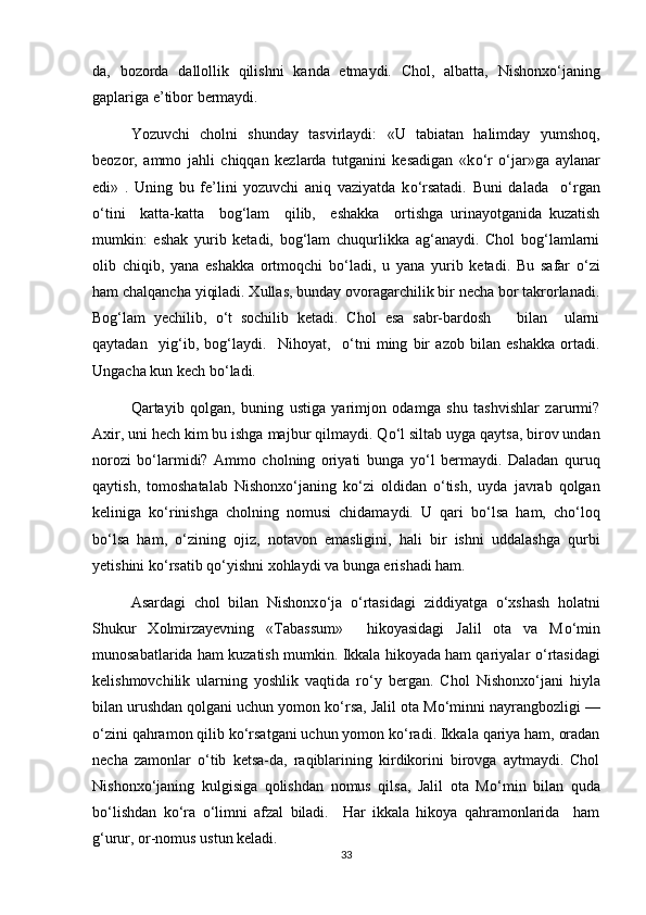 da,   bozorda   dallollik   qilishni   kanda   etmaydi.   Chol,   albatta,   Nishonx о ‘janing
gaplariga e’tibor bermaydi.
Yozuvchi   cholni   shunday   tasvirlaydi:   «U   tabiatan   halimday   yumshoq,
beozor,   ammo   jahli   chiqqan   kezlarda   tutganini   kesadigan   «k о ‘r   о ‘jar»ga   aylanar
edi»   .   Uning   bu   fe’lini   yozuvchi   aniq   vaziyatda   k о ‘rsatadi.   Buni   dalada     о ‘rgan
о ‘tini     katta-katta     bog‘lam     qilib,     eshakka     ortishga   urinayotganida   kuzatish
mumkin:   eshak   yurib   ketadi,   bog‘lam   chuqurlikka   ag‘anaydi.   Chol   bog‘lamlarni
olib   chiqib,   yana   eshakka   ortmoqchi   b о ‘ladi,   u   yana   yurib   ketadi.   Bu   safar   о ‘zi
ham chalqancha yiqiladi. Xullas, bunday ovoragarchilik bir necha bor takrorlanadi.
Bog‘lam   yechilib,   о ‘t   sochilib   ketadi.   Chol   esa   sabr-bardosh       bilan     ularni
qaytadan     yig‘ib,   bog‘laydi.     Nihoyat,     о ‘tni   ming   bir   azob   bilan   eshakka   ortadi.
Ungacha kun kech b о ‘ladi. 
Qartayib   qolgan,   buning   ustiga   yarimjon   odamga   shu   tashvishlar   zarurmi?
Axir, uni hech kim bu ishga majbur qilmaydi. Q о ‘l siltab uyga qaytsa, birov undan
norozi   b о ‘larmidi?   Ammo   cholning   oriyati   bunga   y о ‘l   bermaydi.   Daladan   quruq
qaytish,   tomoshatalab   Nishonx о ‘janing   k о ‘zi   oldidan   о ‘tish,   uyda   javrab   qolgan
keliniga   k о ‘rinishga   cholning   nomusi   chidamaydi.   U   qari   b о ‘lsa   ham,   ch о ‘loq
b о ‘lsa   ham,   о ‘zining   ojiz,   notavon   emasligini,   hali   bir   ishni   uddalashga   qurbi
yetishini k о ‘rsatib q о ‘yishni xohlaydi va bunga erishadi ham. 
Asardagi   chol   bilan   Nishonx о ‘ja   о ‘rtasidagi   ziddiyatga   о ‘xshash   holatni
Shukur   Xolmirzayevning   «Tabassum»     hikoyasidagi   Jalil   ota   va   M о ‘min
munosabatlarida ham kuzatish mumkin. Ikkala hikoyada ham qariyalar   о ‘rtasidagi
kelishmovchilik   ularning   yoshlik   vaqtida   r о ‘y   bergan.   Chol   Nishonx о ‘jani   hiyla
bilan urushdan qolgani uchun yomon k о ‘rsa, Jalil ota M о ‘minni nayrangbozligi —
о ‘zini qahramon qilib k о ‘rsatgani uchun yomon k о ‘radi. Ikkala qariya ham, oradan
necha   zamonlar   о ‘tib   ketsa-da,   raqiblarining   kirdikorini   birovga   aytmaydi.   Chol
Nishonx о ‘janing   kulgisiga   qolishdan   nomus   qilsa,   Jalil   ota   M о ‘min   bilan   quda
b о ‘lishdan   k о ‘ra   о ‘limni   afzal   biladi.     Har   ikkala   hikoya   qahramonlarida     ham
g‘urur, or-nomus ustun keladi.
33 