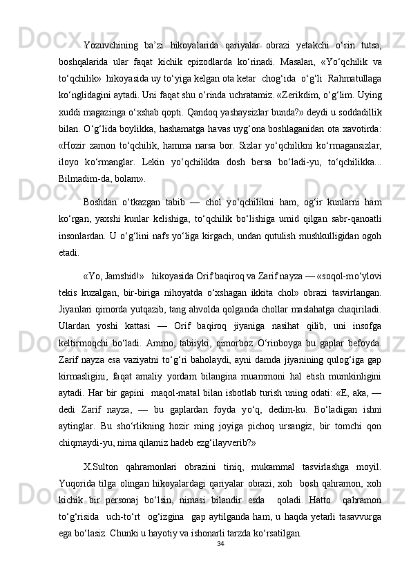 Yozuvchining   ba’zi   hikoyalarida   qariyalar   obrazi   yetakchi   о ‘rin   tutsa,
boshqalarida   ular   faqat   kichik   epizodlarda   k о ‘rinadi.   Masalan,   «Y о ‘qchilik   va
t о ‘qchilik»  hikoyasida uy t о ‘yiga kelgan ota ketar  chog‘ida   о ‘g‘li  Rahmatullaga
k о ‘nglidagini aytadi. Uni faqat shu  о ‘rinda uchratamiz. «Zerikdim,  о ‘g‘lim. Uying
xuddi magazinga  о ‘xshab qopti. Qandoq yashaysizlar bunda?» deydi u soddadillik
bilan.   О ‘g‘lida boylikka, hashamatga havas uyg‘ona boshlaganidan ota xavotirda:
«Hozir   zamon   t о ‘qchilik,   hamma   narsa   bor.   Sizlar   y о ‘qchilikni   k о ‘rmagansizlar,
iloyo   k о ‘rmanglar.   Lekin   y о ‘qchilikka   dosh   bersa   b о ‘ladi-yu,   t о ‘qchilikka...
Bilmadim-da, bolam».
Boshdan   о ‘tkazgan   tabib   —   chol   y о ‘qchilikni   ham,   og‘ir   kunlarni   ham
k о ‘rgan,   yaxshi   kunlar   kelishiga,   t о ‘qchilik   b о ‘lishiga   umid   qilgan   sabr-qanoatli
insonlardan. U   о ‘g‘lini nafs y о ‘liga kirgach, undan qutulish mushkulligidan ogoh
etadi. 
«Yo, Jamshid!»   hikoyasida Orif baqiroq va Zarif nayza — «soqol-m о ‘ylovi
tekis   kuzalgan,   bir-biriga   nihoyatda   о ‘xshagan   ikkita   chol»   obrazi   tasvirlangan.
Jiyanlari qimorda yutqazib, tang ahvolda qolganda chollar maslahatga chaqiriladi.
Ulardan   yoshi   kattasi   —   Orif   baqiroq   jiyaniga   nasihat   qilib,   uni   insofga
keltirmoqchi   b о ‘ladi.   Ammo,   tabiiyki,   qimorboz   О ‘rinboyga   bu   gaplar   befoyda.
Zarif   nayza   esa   vaziyatni   t о ‘g‘ri   baholaydi,   ayni   damda   jiyanining   qulog‘iga   gap
kirmasligini,   faqat   amaliy   yordam   bilangina   muammoni   hal   etish   mumkinligini
aytadi. Har  bir  gapini    maqol-matal  bilan isbotlab turish uning odati:  «E, aka, —
dedi   Zarif   nayza,   —   bu   gaplardan   foyda   y о ‘q,   dedim-ku.   B о ‘ladigan   ishni
aytinglar.   Bu   sh о ‘rlikning   hozir   ming   joyiga   pichoq   ursangiz,   bir   tomchi   qon
chiqmaydi-yu, nima qilamiz hadeb ezg‘ilayverib?» 
X.Sulton   qahramonlari   obrazini   tiniq,   mukammal   tasvirlashga   moyil.
Yuqorida   tilga   olingan   hikoyalardagi   qariyalar   obrazi,   xoh     bosh   qahramon,   xoh
kichik   bir   personaj   b о ‘lsin,   nimasi   bilandir   esda     qoladi.   Hatto     qahramon
t о ‘g‘risida     uch-t о ‘rt     og‘izgina     gap   aytilganda   ham,   u   haqda   yetarli   tasavvurga
ega b о ‘lasiz. Chunki u hayotiy va ishonarli tarzda k о ‘rsatilgan.
34 
