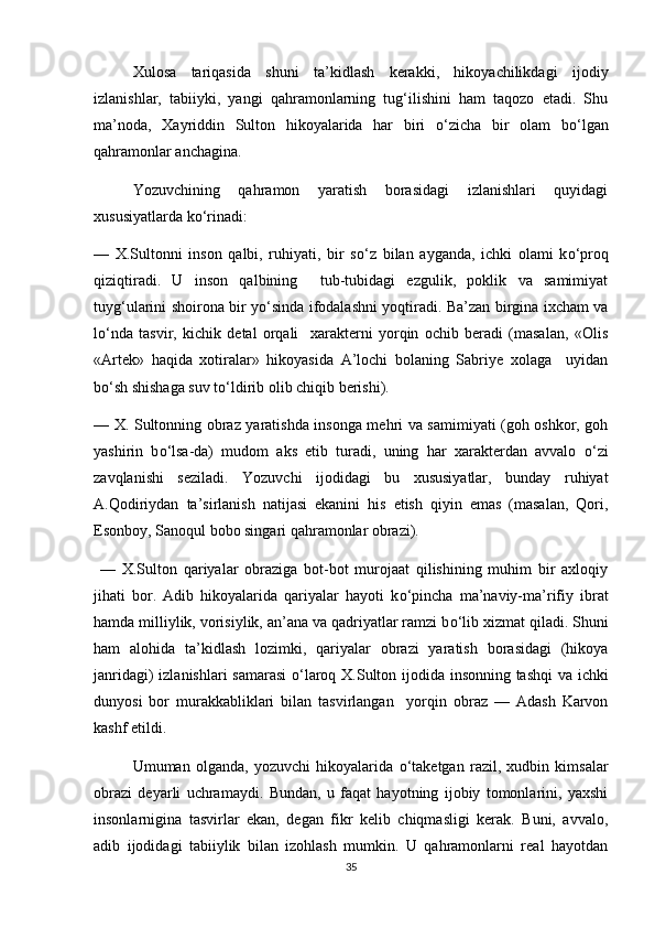 Xulosa   tariqasida   shuni   ta’kidlash   kerakki,   hikoyachilikdagi   ijodiy
izlanishlar,   tabiiyki,   yangi   qahramonlarning   tug‘ilishini   ham   taqozo   etadi.   Shu
ma’noda,   Xayriddin   Sulton   hikoyalarida   har   biri   о ‘zicha   bir   olam   b о ‘lgan
qahramonlar anchagina. 
Yozuvchining   qahramon   yaratish   borasidagi   izlanishlari   quyidagi
xususiyatlarda k о ‘rinadi: 
—   X.Sultonni   inson   qalbi,   ruhiyati,   bir   s о ‘z   bilan   ayganda,   ichki   olami   k о ‘proq
qiziqtiradi.   U   inson   qalbining     tub-tubidagi   ezgulik,   poklik   va   samimiyat
tuyg‘ularini shoirona bir y о ‘sinda ifodalashni yoqtiradi. Ba’zan birgina ixcham va
l о ‘nda   tasvir,   kichik   detal   orqali     xarakterni   yorqin   ochib   beradi   (masalan,   «Olis
«Artek»   haqida   xotiralar»   hikoyasida   A’lochi   bolaning   Sabriye   xolaga     uyidan
b о ‘sh shishaga suv t о ‘ldirib olib chiqib berishi). 
—   X. Sultonning obraz yaratishda insonga mehri va samimiyati (goh oshkor, goh
yashirin   b о ‘lsa-da)   mudom   aks   etib   turadi,   uning   har   xarakterdan   avvalo   о ‘zi
zavqlanishi   seziladi.   Yozuvchi   ijodidagi   bu   xususiyatlar,   bunday   ruhiyat
A.Qodiriydan   ta’sirlanish   natijasi   ekanini   his   etish   qiyin   emas   (masalan,   Qori,
Esonboy, Sanoqul bobo singari qahramonlar obrazi). 
  —   X.Sulton   qariyalar   obraziga   bot-bot   murojaat   qilishining   muhim   bir   axloqiy
jihati   bor.   Adib   hikoyalarida   qariyalar   hayoti   k о ‘pincha   ma’naviy-ma’rifiy   ibrat
hamda milliylik, vorisiylik, an’ana va qadriyatlar ramzi b о ‘lib xizmat qiladi. Shuni
ham   alohida   ta’kidlash   lozimki,   qariyalar   obrazi   yaratish   borasidagi   (hikoya
janridagi) izlanishlari samarasi   о ‘laroq X.Sulton ijodida insonning tashqi  va ichki
dunyosi   bor   murakkabliklari   bilan   tasvirlangan     yorqin   obraz   —   Adash   Karvon
kashf etildi.  
Umuman   olganda,   yozuvchi   hikoyalarida   о ‘taketgan   razil,   xudbin   kimsalar
obrazi   deyarli   uchramaydi.   Bundan,   u   faqat   hayotning   ijobiy   tomonlarini,   yaxshi
insonlarnigina   tasvirlar   ekan,   degan   fikr   kelib   chiqmasligi   kerak.   Buni,   avvalo,
adib   ijodidagi   tabiiylik   bilan   izohlash   mumkin.   U   qahramonlarni   real   hayotdan
35 