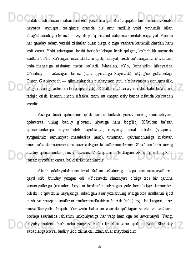 tanlab oladi. Inson mukammal etib yaratilmagan. Bir haqiqatni tan olishimiz kerak:
hayotda,   ayniqsa,   xalqimiz   orasida   bir   umr   razillik   yoki   yovuzlik   bilan
shug‘ullanadigan kimsalar deyarli y о ‘q. Bu hol xalqimiz mentalitetiga yot. Ammo
har qanday odam yaxshi  xislatlar  bilan birga   о ‘ziga yashara kamchiliklardan ham
xoli   emas.   Yoki   adashgan,   boshi   berk   k о ‘chaga  kirib  qolgan,   k о ‘pchilik   nazarida
xudbin  b о ‘lib   k о ‘ringan   odamda  ham   qalb,  ruhiyat,   hech  b о ‘lmaganda   о ‘z  oilasi,
bola-chaqasiga   nisbatan   mehr   b о ‘ladi.   Masalan,   «Yo,   Jamshid!»   hikoyasida
О ‘rinboy   —   adashgan   kimsa   (qadr-qiymatiga   kuyinadi),   «Qog‘oz   gullar»dagi
Omon G‘aniyevich — qilmishlaridan pushaymon (uni   о ‘z hayotidan qoniqmaslik,
о ‘tgan umriga achinish hissi  qiynaydi). X.Sulton uchun aynan shu kabi holatlarni
tadqiq etish,  insonni  inson  sifatida,  xom  sut  emgan  osiy  banda  sifatida k о ‘rsatish
xosdir. 
Asarga   bosh   qahramon   qilib   kimni   tanlash   yozuvchining   inon-ixtiyori,
qolaversa,   uning   badiiy   g‘oyasi,   niyatiga   ham   bog‘liq.   X.Sulton   ba’zan
qahramonlariga   xayrixohdek   tuyulsa-da,   meyorga   amal   qilishi   (yuqorida
aytganimiz   samimiyat   masalasida   ham),   umuman,   qahramonlariga   nisbatan
munosabatda   muvozanatni   buzmasligini   ta’kidlamoqchimiz.   Shu   bois   ham   uning
adabiy qahramonlari, rus yozuvchisi V.Rasputin ta’kidlaganidek, q о ‘g‘irchoq kabi
jonsiz qiyofalar emas, balki tirik insonlardir  . 
Atoqli   adabiyotshunos   Izzat   Sulton   uslubning   о ‘ziga   xos   xususiyatlarini
qayd   etib,   bunday   yozgan   edi:   «Yozuvchi   shaxsiyati   о ‘ziga   xos   bir   qancha
xususiyatlarga   (masalan,   hayotni   boshqalar   bilmagan   yoki   kam   bilgan   tomondan
bilishi,   о ‘quvchini  hayajonga  soladigan asar  yozishning   о ‘ziga  xos usullarini  ijod
etish   va   mavjud   usullarni   mukammallashtira   borish   kabi)   ega   b о ‘lsagina,   asar
muvaffaqiyatli   chiqadi.   Yozuvchi   hatto   bir   asarida   q о ‘llagan   vosita   va   usullarni
boshqa   asarlarida   ishlatish   imkoniyatiga   har   vaqt   ham   ega   b о ‘lavermaydi.   Yangi
hayotiy   material   k о ‘pincha   yangi   vositalar   topishni   zarur   qilib   q о ‘yadi.   Shunday
sabablarga k о ‘ra, badiiy ijod xilma-xil izlanishlar maydonidir» . 
36 