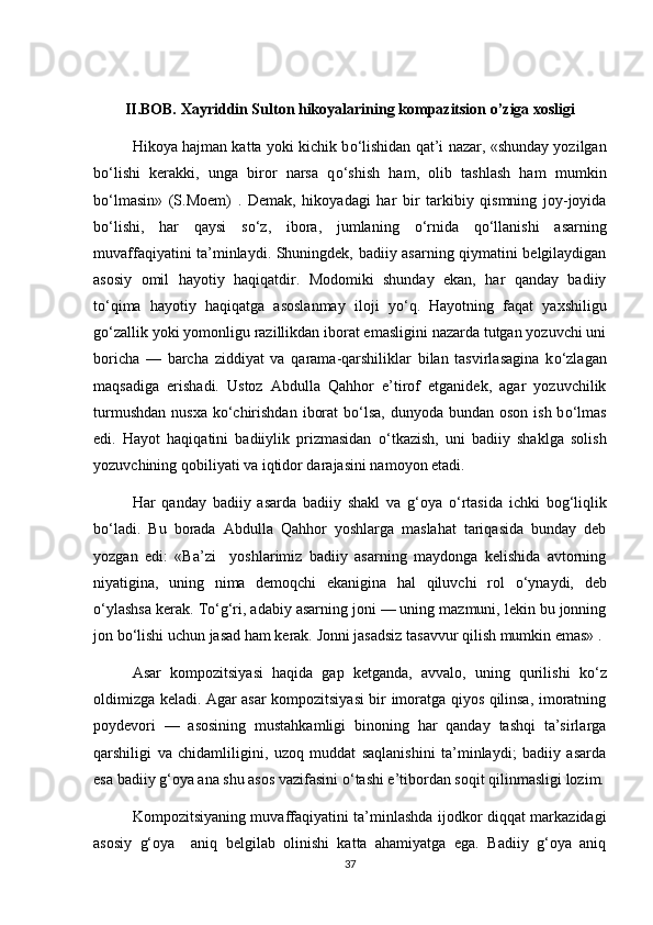 II.BOB. Xayriddin Sulton hikoyalarining kompazitsion o’ziga xosligi
Hikoya hajman katta yoki kichik b о ‘lishidan qat’i nazar, «shunday yozilgan
b о ‘lishi   kerakki,   unga   biror   narsa   q о ‘shish   ham,   olib   tashlash   ham   mumkin
b о ‘lmasin»   (S.Moem)   .   Demak,   hikoyadagi   har   bir   tarkibiy   qismning   joy-joyida
b о ‘lishi,   har   qaysi   s о ‘z,   ibora,   jumlaning   о ‘rnida   q о ‘llanishi   asarning
muvaffaqiyatini ta’minlaydi. Shuningdek, badiiy asarning qiymatini belgilaydigan
asosiy   omil   hayotiy   haqiqatdir.   Modomiki   shunday   ekan,   har   qanday   badiiy
t о ‘qima   hayotiy   haqiqatga   asoslanmay   iloji   y о ‘q.   Hayotning   faqat   yaxshiligu
g о ‘zallik yoki yomonligu razillikdan iborat emasligini nazarda tutgan yozuvchi uni
boricha   —   barcha   ziddiyat   va   qarama-qarshiliklar   bilan   tasvirlasagina   k о ‘zlagan
maqsadiga   erishadi.   Ustoz   Abdulla   Qahhor   e’tirof   etganidek,   agar   yozuvchilik
turmushdan  nusxa  k о ‘chirishdan  iborat  b о ‘lsa,  dunyoda bundan oson  ish b о ‘lmas
edi.   Hayot   haqiqatini   badiiylik   prizmasidan   о ‘tkazish,   uni   badiiy   shaklga   solish
yozuvchining qobiliyati va iqtidor darajasini namoyon etadi. 
Har   qanday   badiiy   asarda   badiiy   shakl   va   g‘oya   о ‘rtasida   ichki   bog‘liqlik
b о ‘ladi.   Bu   borada   Abdulla   Qahhor   yoshlarga   maslahat   tariqasida   bunday   deb
yozgan   edi:   «Ba’zi     yoshlarimiz   badiiy   asarning   maydonga   kelishida   avtorning
niyatigina,   uning   nima   demoqchi   ekanigina   hal   qiluvchi   rol   о ‘ynaydi,   deb
о ‘ylashsa kerak. T о ‘g‘ri, adabiy asarning joni — uning mazmuni, lekin bu jonning
jon b о ‘lishi uchun jasad ham kerak. Jonni jasadsiz tasavvur qilish mumkin emas» . 
Asar   kompozitsiyasi   haqida   gap   ketganda,   avvalo,   uning   qurilishi   k о ‘z
oldimizga keladi. Agar asar kompozitsiyasi bir imoratga qiyos qilinsa, imoratning
poydevori   —   asosining   mustahkamligi   binoning   har   qanday   tashqi   ta’sirlarga
qarshiligi   va   chidamliligini,   uzoq   muddat   saqlanishini   ta’minlaydi;   badiiy   asarda
esa badiiy g‘oya ana shu asos vazifasini  о ‘tashi e’tibordan soqit qilinmasligi lozim.
Kompozitsiyaning muvaffaqiyatini ta’minlashda ijodkor diqqat markazidagi
asosiy   g‘oya     aniq   belgilab   olinishi   katta   ahamiyatga   ega.   Badiiy   g‘oya   aniq
37 