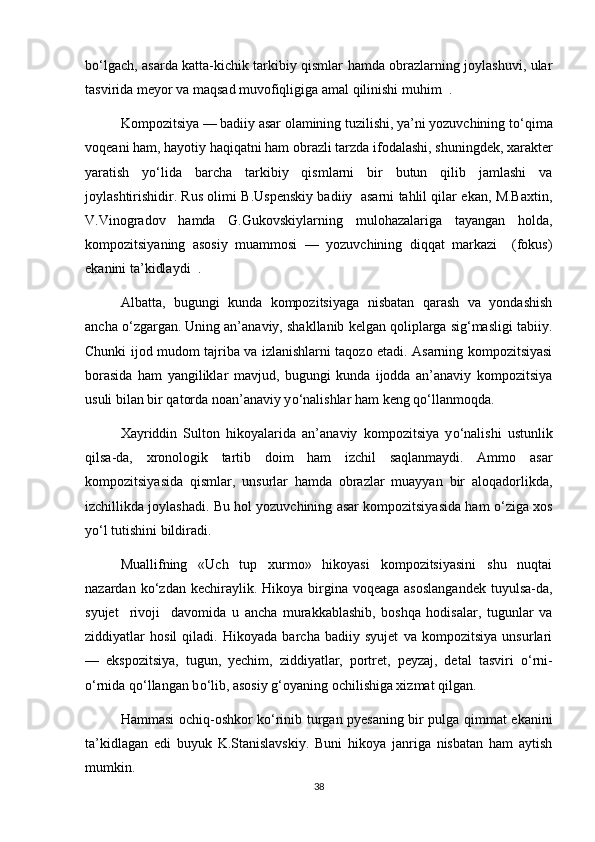 b о ‘lgach, asarda katta-kichik tarkibiy qismlar hamda obrazlarning joylashuvi, ular
tasvirida meyor va maqsad muvofiqligiga amal qilinishi muhim  .
Kompozitsiya — badiiy asar olamining tuzilishi, ya’ni yozuvchining t о ‘qima
voqeani ham, hayotiy haqiqatni ham obrazli tarzda ifodalashi, shuningdek, xarakter
yaratish   y о ‘lida   barcha   tarkibiy   qismlarni   bir   butun   qilib   jamlashi   va
joylashtirishidir. Rus olimi B.Uspenskiy badiiy   asarni tahlil qilar ekan, M.Baxtin,
V.Vinogradov   hamda   G.Gukovskiylarning   mulohazalariga   tayangan   holda,
kompozitsiyaning   asosiy   muammosi   —   yozuvchining   diqqat   markazi     (fokus)
ekanini ta’kidlaydi  .
Albatta,   bugungi   kunda   kompozitsiyaga   nisbatan   qarash   va   yondashish
ancha  о ‘zgargan. Uning an’anaviy, shakllanib kelgan qoliplarga sig‘masligi tabiiy.
Chunki ijod mudom tajriba va izlanishlarni taqozo etadi. Asarning kompozitsiyasi
borasida   ham   yangiliklar   mavjud,   bugungi   kunda   ijodda   an’anaviy   kompozitsiya
usuli bilan bir qatorda noan’anaviy y о ‘nalishlar ham keng q о ‘llanmoqda.
Xayriddin   Sulton   hikoyalarida   an’anaviy   kompozitsiya   y о ‘nalishi   ustunlik
qilsa-da,   xronologik   tartib   doim   ham   izchil   saqlanmaydi.   Ammo   asar
kompozitsiyasida   qismlar,   unsurlar   hamda   obrazlar   muayyan   bir   aloqadorlikda,
izchillikda joylashadi. Bu hol yozuvchining asar kompozitsiyasida ham   о ‘ziga xos
y о ‘l tutishini bildiradi. 
Muallifning   «Uch   tup   xurmo»   hikoyasi   kompozitsiyasini   shu   nuqtai
nazardan  k о ‘zdan kechiraylik.  Hikoya birgina voqeaga  asoslangandek  tuyulsa-da,
syujet     rivoji     davomida   u   ancha   murakkablashib,   boshqa   hodisalar,   tugunlar   va
ziddiyatlar   hosil   qiladi.   Hikoyada   barcha   badiiy   syujet   va   kompozitsiya   unsurlari
—   ekspozitsiya,   tugun,   yechim,   ziddiyatlar,   portret,   peyzaj,   detal   tasviri   о ‘rni-
о ‘rnida q о ‘llangan b о ‘lib, asosiy g‘oyaning ochilishiga xizmat qilgan.   
Hammasi ochiq-oshkor k о ‘rinib turgan pyesaning bir pulga qimmat ekanini
ta’kidlagan   edi   buyuk   K.Stanislavskiy.   Buni   hikoya   janriga   nisbatan   ham   aytish
mumkin. 
38 