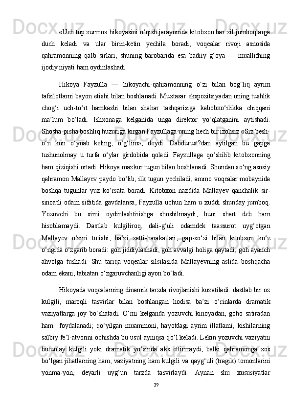 «Uch tup xurmo» hikoyasini  о ‘qish jarayonida kitobxon har xil jumboqlarga
duch   keladi   va   ular   birin-ketin   yechila   boradi;   voqealar   rivoji   asnosida
qahramonning   qalb   sirlari,   shuning   barobarida   esa   badiiy   g‘oya   —   muallifning
ijodiy niyati ham oydinlashadi. 
  Hikoya   Fayzulla   —   hikoyachi-qahramonning   о ‘zi   bilan   bog‘liq   ayrim
tafsilotlarni bayon etishi bilan boshlanadi. Muxtasar ekspozitsiyadan uning tushlik
chog‘i   uch-t о ‘rt   hamkasbi   bilan   shahar   tashqarisiga   kabobx о ‘rlikka   chiqqani
ma’lum   b о ‘ladi.   Ishxonaga   kelganida   unga   direktor   y о ‘qlatganini   aytishadi.
Shosha-pisha boshliq huzuriga kirgan Fayzullaga uning hech bir izohsiz «Siz besh-
о ‘n   kun   о ‘ynab   keling,   о ‘g‘lim»,   deydi.   Dabdurust?dan   aytilgan   bu   gapga
tushunolmay   u   turfa   о ‘ylar   girdobida   qoladi.   Fayzullaga   q о ‘shilib   kitobxonning
ham qiziqishi ortadi. Hikoya mazkur tugun bilan boshlanadi. Shundan s о ‘ng asosiy
qahramon Mallayev paydo b о ‘lib, ilk tugun yechiladi, ammo voqealar mobaynida
boshqa   tugunlar   yuz   k о ‘rsata   boradi.   Kitobxon   nazdida   Mallayev   qanchalik   sir-
sinoatli  odam  sifatida  gavdalansa,  Fayzulla   uchun  ham   u  xuddi   shunday  jumboq.
Yozuvchi   bu   sirni   oydinlashtirishga   shoshilmaydi,   buni   shart   deb   ham
hisoblamaydi.   Dastlab   kulgiliroq,   dali-g‘uli   odamdek   taassurot   uyg‘otgan
Mallayev   о ‘zini   tutishi,   ba’zi   xatti-harakatlari,   gap-s о ‘zi   bilan   kitobxon   k о ‘z
о ‘ngida  о ‘zgarib boradi: goh jiddiylashadi, goh avvalgi holiga qaytadi, goh ayanch
ahvolga   tushadi.   Shu   tariqa   voqealar   silsilasida   Mallayevning   aslida   boshqacha
odam ekani, tabiatan  о ‘zgaruvchanligi ayon b о ‘ladi. 
Hikoyada voqealarning dinamik tarzda rivojlanishi kuzatiladi: dastlab bir oz
kulgili,   maroqli   tasvirlar   bilan   boshlangan   hodisa   ba’zi   о ‘rinlarda   dramatik
vaziyatlarga   joy   b о ‘shatadi.   О ‘rni   kelganda   yozuvchi   kinoyadan,   goho   satiradan
ham     foydalanadi;   q о ‘yilgan   muammoni,   hayotdagi   ayrim   illatlarni,   kishilarning
salbiy fe’l-atvorini ochishda bu usul ayniqsa q о ‘l keladi. Lekin yozuvchi vaziyatni
butunlay   kulgili   yoki   dramatik   y о ‘sinda   aks   ettirmaydi,   balki   qahramonga   xos
b о ‘lgan jihatlarning ham, vaziyatning ham kulgili va qayg‘uli (tragik) tomonlarini
yonma-yon,   deyarli   uyg‘un   tarzda   tasvirlaydi.   Aynan   shu   xususiyatlar
39 