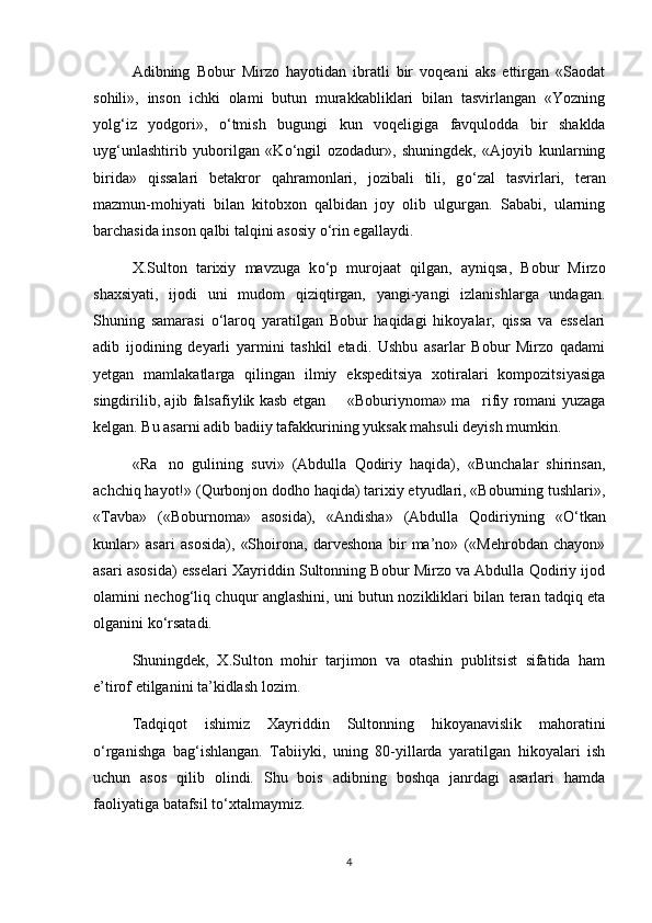 Adibning   Bobur   Mirzo   hayotidan   ibratli   bir   voqeani   aks   ettirgan   «Saodat
sohili»,   inson   ichki   olami   butun   murakkabliklari   bilan   tasvirlangan   «Yozning
yolg‘iz   yodgori»,   о ‘tmish   bugungi   kun   voqeligiga   favqulodda   bir   shaklda
uyg‘unlashtirib   yuborilgan   «K о ‘ngil   ozodadur»,   shuningdek,   «Ajoyib   kunlarning
birida»   qissalari   betakror   qahramonlari,   jozibali   tili,   g о ‘zal   tasvirlari,   teran
mazmun-mohiyati   bilan   kitobxon   qalbidan   joy   olib   ulgurgan.   Sababi,   ularning
barchasida inson qalbi talqini asosiy  о ‘rin egallaydi.
X.Sulton   tarixiy   mavzuga   k о ‘p   murojaat   qilgan,   ayniqsa,   Bobur   Mirzo
shaxsiyati,   ijodi   uni   mudom   qiziqtirgan,   yangi-yangi   izlanishlarga   undagan.
Shuning   samarasi   о ‘laroq   yaratilgan   Bobur   haqidagi   hikoyalar,   qissa   va   esselari
adib   ijodining   deyarli   yarmini   tashkil   etadi.   Ushbu   asarlar   Bobur   Mirzo   qadami
yetgan   mamlakatlarga   qilingan   ilmiy   ekspeditsiya   xotiralari   kompozitsiyasiga
singdirilib, ajib falsafiylik kasb etgan   «Boburiynoma» ma rifiy romani yuzaga 
kelgan. Bu asarni adib badiiy tafakkurining yuksak mahsuli deyish mumkin.
«Ra no   gulining   suvi»   (Abdulla   Qodiriy   haqida),   «Bunchalar   shirinsan,	

achchiq hayot!» (Qurbonjon dodho haqida) tarixiy etyudlari, «Boburning tushlari»,
«Tavba»   («Boburnoma»   asosida),   «Andisha»   (Abdulla   Qodiriyning   « О ‘tkan
kunlar»   asari   asosida),   «Shoirona,   darveshona   bir   ma’no»   («Mehrobdan   chayon»
asari asosida) esselari Xayriddin Sultonning Bobur Mirzo va Abdulla Qodiriy ijod
olamini nechog‘liq chuqur anglashini, uni butun nozikliklari bilan teran tadqiq eta
olganini k о ‘rsatadi. 
Shuningdek,   X.Sulton   mohir   tarjimon   va   otashin   publitsist   sifatida   ham
e’tirof etilganini ta’kidlash lozim.
Tadqiqot   ishimiz   Xayriddin   Sultonning   hikoyanavislik   mahoratini
о ‘rganishga   bag‘ishlangan.   Tabiiyki,   uning   80-yillarda   yaratilgan   hikoyalari   ish
uchun   asos   qilib   olindi.   Shu   bois   adibning   boshqa   janrdagi   asarlari   hamda
faoliyatiga batafsil t о ‘xtalmaymiz.  
4 