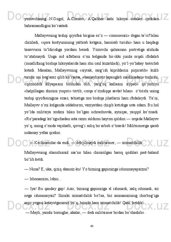 yozuvchining   N.Gogol,   A.Chexov,   A.Qahhor   kabi   hikoya   ustalari   ijodidan
bahramandligini k о ‘rsatadi. 
Mallayevning tashqi qiyofasi birgina s о ‘z — «xomsemiz» degan ta’rif bilan
chiziladi,   «qora   kostyumining   yaltirab   ketgani,   hansirab   turishi»   ham   u   haqdagi
tasavvurni   t о ‘ldirishga   yordam   beradi.   Yozuvchi   qahramon   portretiga   alohida
t о ‘xtalmaydi.   Unga   oid   sifatlarni   о ‘rni   kelganda   bir-ikki   jumla   orqali   ifodalab
(muallifning boshqa hikoyalarida ham shu usul kuzatiladi), y о ‘l-y о ‘lakay tasvirlab
ketadi.   Masalan,   Mallayevning   «siyrak,   sarg‘ish   kipriklarini   pirpiratib»   kulib
turishi uni beg‘araz qilib k о ‘rsatsa, «bamaylixotir lapanglab mashinadan» tushishi,
«qozondek   shlyapasini   boshidan   olib,   yarg‘oq   kallasini   siypab»   q о ‘yishiyu
«halpillagan shimini yuqori» tortib, «orqa   о ‘rindiqqa savlat bilan»    о ‘tirishi uning
tashqi  qiyofasinigina emas,  tabiatiga xos  boshqa jihatlarni  ham  ifodalaydi. Ya’ni,
Mallayev  о ‘rni kelganda uddaburon, vaziyatdan chiqib ketishga usta odam. Bu hol
y о ‘lda   militsiya   xodimi   bilan   b о ‘lgan   uchrashuvda,   ayniqsa,   yaqqol   k о ‘rinadi.
«R о ‘paradagi k о ‘zguchadan asta razm soldimu hayron qoldim — orqada Mallayev
y о ‘q, uning  о ‘rnida vajohatli, qovog‘i soliq bir arbob  о ‘tirardi! Militsionerga qarab
indamay yelka qisdim.
      —   Kechirasizlar-da endi, — deb jilmaydi militsioner, — xizmatchilik...
Mallayevning   olamshumul   ma’no   bilan   chimirilgan   baroq   qoshlari   past-baland
b о ‘lib ketdi.
—   Nima? E, uka, qiziq ekansiz-ku! Yo bizning gapimizga ishonmayapsizmi? 
—   Ishonamizu, lekin...    
—   Iya!   Bu   qanday   gap!   Axir,   bizning   gapimizga   el   ishonadi,   xalq   ishonadi,   siz
nega   ishonmaysiz?   Sizniki   xizmatchilik   b о ‘lsa,   biz   ammamizning   chorbog‘iga
anjir yegani ketayotganimiz y о ‘q, bizniki ham xizmatchilik! Qani, ketdik!
  —   Mayli, yaxshi boringlar, akalar, — dedi militsioner birdan b о ‘shashib» . 
40 