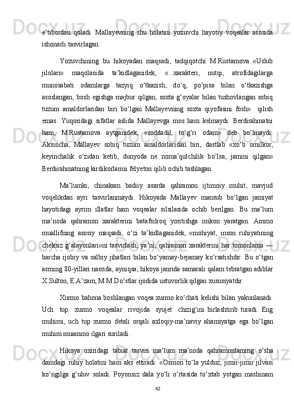 e’tibordan   qoladi.   Mallayevning   shu   holatini   yozuvchi   hayotiy   voqealar   asosida
ishonarli tasvirlagan. 
Yozuvchining   bu   hikoyadan   maqsadi,   tadqiqotchi   M.Rustamova   «Uslub
jilolari»   maqolasida   ta’kidlaganidek,   «...xarakteri,   nutqi,   atrofidagilarga
munosabati   odamlarga   tazyiq   о ‘tkazish,   d о ‘q,   p о ‘pisa   bilan   о ‘tkazishga
asoslangan,   bosh   egishga   majbur   qilgan,   soxta   g‘oyalar   bilan   tushovlangan   sobiq
tuzum   amaldorlaridan   biri   b о ‘lgan   Mallayevning   soxta   qiyofasini   fosh»     qilish
emas.   Yuqoridagi   sifatlar   aslida   Mallayevga   mos   ham   kelmaydi.   Berdirahmatni
ham,   M.Rustamova   aytganidek,   «soddadil,   t о ‘g‘ri   odam»   deb   b о ‘lmaydi.
Aksincha,   Mallayev   sobiq   tuzum   amaldorlaridan   biri,   dastlab   «x о ‘b   omilkor,
keyinchalik   о ‘zidan   ketib,   dunyoda   ne   noma’qulchilik   b о ‘lsa,   jamini   qilgan»
Berdirahmatning kirdikorlarini felyeton qilib ochib tashlagan. 
Ma’lumki,   chinakam   badiiy   asarda   qahramon   ijtimoiy   muhit,   mavjud
voqelikdan   ayri   tasvirlanmaydi.   Hikoyada   Mallayev   mansub   b о ‘lgan   jamiyat
hayotidagi   ayrim   illatlar   ham   voqealar   silsilasida   ochib   berilgan.   Bu   ma’lum
ma’noda   qahramon   xarakterini   batafsilroq   yoritishga   imkon   yaratgan.   Ammo
muallifning   asosiy   maqsadi,   о ‘zi   ta’kidlaganidek,   «mohiyat,   inson   ruhiyatining
cheksiz  g‘alayonlari»ni  tasvirlash,  ya’ni, qahramon xarakterini  har  tomonlama —
barcha  ijobiy  va  salbiy  jihatlari   bilan  b о ‘yamay-bejamay   k о ‘rsatishdir.  Bu   о ‘tgan
asrning 80-yillari nasrida, ayniqsa, hikoya janrida samarali qalam tebratgan adiblar
X.Sulton, E.A’zam, M.M.D о ‘stlar ijodida ustuvorlik qilgan xususiyatdir. 
Xurmo bahona boshlangan voqea xurmo k о ‘chati kelishi bilan yakunlanadi.
Uch     tup     xurmo     voqealar     rivojida     syujet     chizig‘ini   birlashtirib   turadi.   Eng
muhimi,   uch   tup   xurmo   detali   orqali   axloqiy-ma’naviy   ahamiyatga   ega   b о ‘lgan
muhim muammo ilgari suriladi. 
Hikoya   oxiridagi   tabiat   tasviri   ma’lum   ma’noda   qahramonlarning   о ‘sha
damdagi   ruhiy   holatini   ham   aks   ettiradi:   «Osmon   t о ‘la   yulduz,   jimir-jimir   jilvasi
k о ‘ngilga   g‘uluv   soladi.   Poyonsiz   dala   y о ‘li   о ‘rtasida   t о ‘xtab   yotgan   mashinam
42 